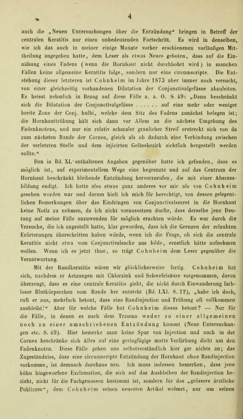 auch die „Neuen Untersuchungen über die Entzündung bringen in Betreff der centralen Keratitis nur einen unbedeutenden Fortschritt. Es wird in denselben, wie ich das auch in meiner einige Monate vorher erschienenen vorläufigen Mit- theilung angegeben hatte, dem Leser als etwas Neues geboten, dass auf die Ein- nähung eines Fadens (wenn die Hornhaut nicht durchbohrt wird) in manchen Fällen keine aligemeine Keratitis folge, sondern nur eine circurascriple. Die Ent- stehung dieser letzteren ist Cohn heim im Jahre 1873 aber immer noch versucht, von einer gleichzeitig vorhandenen Dilatation der Conjunctivalgefässe abzuleiten. Es heisst nehmlich in Bezug auf diese Fälle a. a. 0. S. 49: „Dann beschränkt sich die Dilatation der Conjunctivalgefässe auf eine mehr oder weniger breite Zone der Conj. bulbi, welche dem Sitz des Fadens zunächst belegen ist; die Hornhauttrübung hält sich dann vor Allem an die nächste Umgebung des Fadenknotens, und nur ein relativ schmaler graulicher Streif erstreckt sich von da zum nächsten Rande der Cornea, gleich als ob dadurch eine Verbindung zwischen der verletzten Stelle und dem injicirten Gefässbezirk sichtlich hergestellt werden sollte. Den in Bd. XL enthaltenen Angaben gegenüber hatte ich gefunden, dass es möglich ist, auf experimentellem Wege eine begrenzte und auf das Centrum der Hornhaut beschränkt bleibende Entzündung hervorzurufen, die mit einer Abscess- bildung endigt. Ich hatte also etwas ganz anderes vor mir als von Cohn heim gesehen worden war und darum hielt ich mich für berechtigt, von dessen gelegent- lichen Bemerkungen über das Eindringen von Conjunctivalsecret in die Hornhaut keine Notiz zu nehmen, da ich nicht voraussetzen durfte, dass derselbe jene Deu- tung auf meine Fälle anzuwenden für möglich erachten würde. Es war durch die Versuche, die ich angestellt hatte, klar geworden, dass ich die Grenzen der erlaubten Erörterungen überschritten haben würde, wenn ich die Frage, ob sich die centrale Keratitis nicht etwa vom Conjunctivalsacke aus bilde, ernstlich hätte aufnehmen wollen. Wenn ich es jetzt thue, so trägt Cohnheim dem Leser gegenüber die Verantwortung. Mit der Randkeratitis wären wir glücklicherweise fertig. Cohnheim hat sich, nachdem er Aetzungen mit Chlorzink und Schwefelsäure vorgenommen, davon überzeugt, dass es eine centrale Keratitis giebt, die nicht durch Einwanderung farb- loser Blutkörperchen vom Rande her entsteht (Bd. LXI. S. 12), „habe ich doch, ruft er aus, mehrfach betont, dass eine Randinjection und Trübung oft vollkommen ausbleibt! Aber für welche Fälle hat Cohnheim dieses betont? — Nur für die Fälle, in denen es nach dem Trauraa weder zu einer allgemeinen noch zu einer umschriebenen Entzündung kommt (Neue Untersuchun- gen etc. S. 49). Hier bemerke man keine Spur von Injection und auch in der Cornea beschränke sich Alles auf eine geringfügige matte Verfärbung dicht um den Fadenknoten. Diese Fälle gehen uns selbstverständlich hier gar nichts an; das Zugeständniss, dass eine circumscripte Entzündung der Hornhaut ohne Randinjection vorkomme, ist demnach durchaus neu. Ich muss indessen bemerken, dass jene kühn hingeworfene Exciamation, die sich auf das Ausbieiben der Randinjection be- zieht, nicht für die Fachgenossen bestimmt ist, sondern für d;is „grössere ärztliche Publicum, dem Cohnheim seinen neuesten Artikel widmet, nur um seinen i