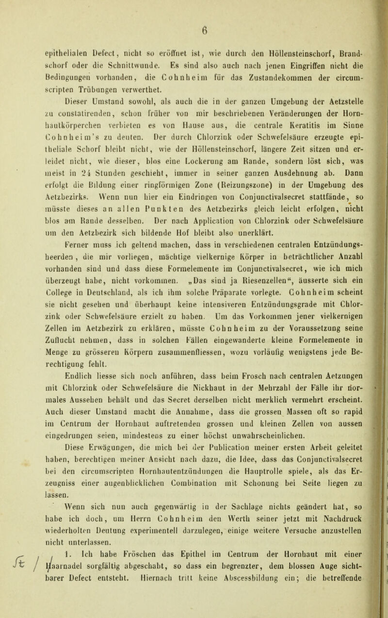 epithelialen Üefecl, nicht so eröffnet ist, wie durch den Höllensteinschorf, Brand- schorf oder die Schnittwunde. Es sind also auch nach jenen Eingriffen nicht die Bedingungen vorhanden, die Cohnheim für das Zustandekommen der circum- scripten Trübungen verwerthet. Dieser Umstand sowohl, als auch die in der ganzen Umgebung der Aetzstelle zu constatirenden, schon früher von mir beschriebenen Veränderungen der Horn- hautkörperchen verbieten es von Hause aus, die centrale Keratitis im Sinne Cohn heim's zu deuten. Der durch Chlorzink oder Schwefelsäure erzeugte epi- theliale Schorf bleibt nicht, wie der Höllensteinschorf, längere Zeit sitzen und er- leidet nicht, wie dieser, blos eine Lockerung am Rande, sondern löst sich, was meist in 24 Stunden geschieht, immer in seiner ganzen Ausdehnung ab. Dann erfolgt die Bildung einer ringförmigen Zone (Reizungszone) in der Umgebung des Aetzbezirks. Wenn nun hier ein Eindringen von Conjunctivalsecret stattfände, so müssle dieses an allen Punkten dos Aetzbezirks gleich leicht erfolgen, nicht blos am Rande desselben. Der nach Application von Chlorzink oder Schwefelsäure um den Aetzbezirk sich bildende Hof bleibt also unerklärt. Ferner muss ich geltend machen, dass in verschiedenen centralen Entzündungs- heerden , die mir vorliegen, mächtige vielkernige Körper in beträchtlicher Anzahl vorhanden sind und dass diese Forraeleraente im Conjunctivalsecret, wie ich mich überzeugt habe, nicht vorkommen, „Das sind ja Riesenzellen, äusserte sich ein College in Deutschland, als ich ihm solche Präparate vorlegte. Cohn heim scheint sie nicht gesehen und überhaupt keine intensiveren Enizündungsgrade mit Chlor- zink oder Schwefelsäure erzielt zu haben. Um das Vorkommen jener vielkernigen Zellen im Aetzbezirk zu erklären, müsste Cohn heim zu der Voraussetzung seine Zuflucht nehmen, dass in solchen Fällen eingewanderte kleine Formelemente in Menge zu grösseren Körpern zusammenfliessen, wozu vorläufig wenigstens jede Be- rechtigung fehlt. Endlich Messe sich noch anführen, dass beim Frosch nach centralen Aetzungen mit Chlorzink oder Schwefelsäure die Nickhaut in der Mehrzahl der Fälle ihr nor- males Aussehen behält und das Secret derselben nicht merklich vermehrt erscheint. Auch dieser Umstand macht die Annahme, dass die grossen Massen oft so rapid im Centrum der Hornhaut auftretenden grossen und kleinen Zellen von aussen eingedrungen seien, mindestens zu einer höchst unwahrscheinlichen. Diese Erwägungen, die mich bei der Publication meiner ersten Arbeit geleitet haben, berechtigen meiner Ansicht nach dazu, die Idee, dass das Conjunctivalsecret bei den circumscripten Hornhautentzündungen die Hauptrolle spiele, als das Er- zeugniss einer augenblicklichen Combination mit Schonung bei Seite liegen zu lassen. Wenn sich nun auch gegenwärtig in der Sachlage nichts geändert hat, so habe ich doch, um Herrn Cohn heim den Werth seiner jetzt mit Nachdruck wiederholton Deutung experimentell darzulegen, einige weitere Versuche anzustellen nicht unterlassen. . 1. Ich habe Fröschen das Epithel im Centrum der Hornhaut mit einer rnadel sorgfältig abgeschabt, so dass ein begrenzter, dem blossen Auge sicht- barer Defect entsteht. Hiernach tritt keine Abscessbildung ein; die betreffende