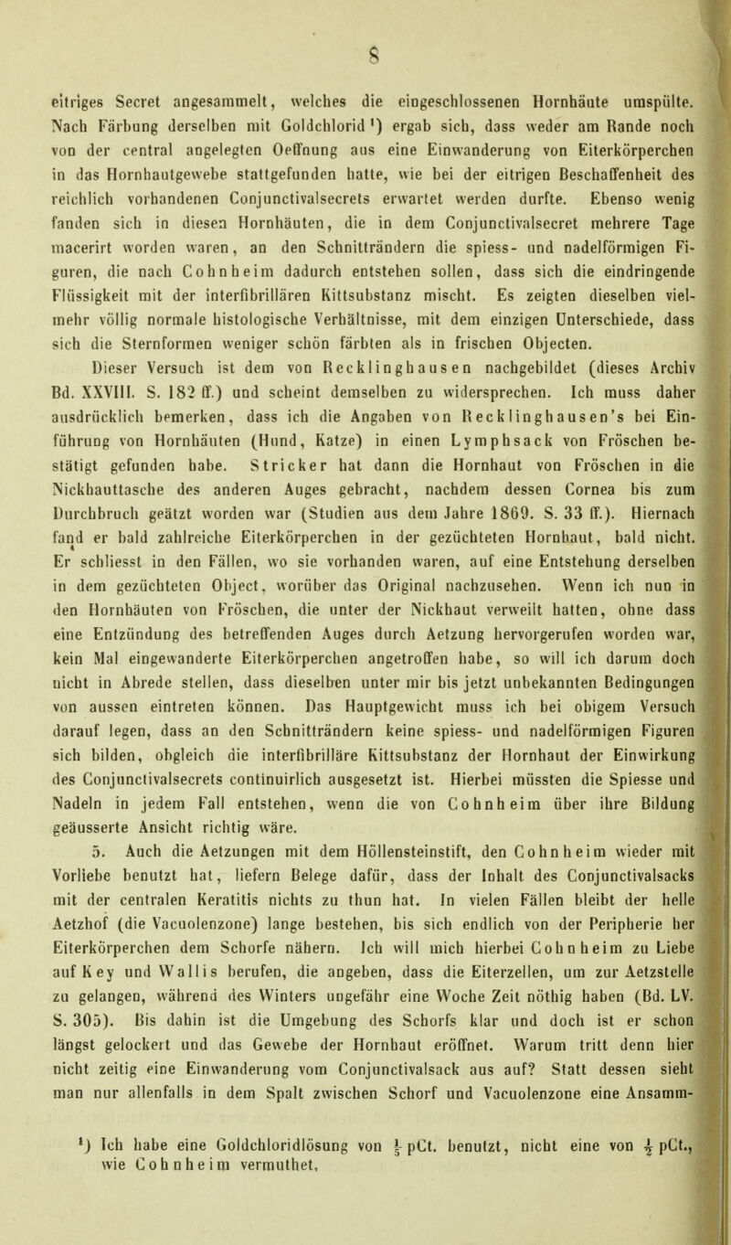 s eitriges Secret angesammelt, welches die eingeschlossenen Hornhäute umspülte. Nach Färbung derselben mit Goldchlorid ergab sich, dass weder am Rande noch von der central angelegten Oefifnung aus eine Einwanderung von Eiterkörperchen in das Hornhautgewebe stattgefunden hatte, wie bei der eitrigen Beschaffenheit des reichlich vorhandenen Conjunctivalsecrets erwartet werden durfte. Ebenso wenig fanden sich in diesen Hornhäuten, die in dem Conjunctivalsecret mehrere Tage macerirt worden waren, an den Schnitträndern die spiess- und nadeiförmigen Fi- guren, die nach Cohn heim dadurch entstehen sollen, dass sich die eindringende Flüssigkeit mit der interfibrillären Kittsubstanz mischt. Es zeigten dieselben viel- mehr völlig normale histologische Verhältnisse, mit dem einzigen Unterschiede, dass sich die Sternforraen weniger schön färbten als in frischen Objecten. Dieser Versuch ist dem von Recklinghausen nachgebildet (dieses Archiv Bd. XXVHI. S. 182 ff.) und scheint demselben zu widersprechen. Ich muss daher ausdrücklich bemerken, dass ich die Angaben von Recklinghausen's bei Ein- führung von Hornhäuten (Hund, Katze) in einen Lymphsack von Fröschen be- stätigt gefunden habe. Stricker hat dann die Hornhaut von Fröschen in die Nickhauttasche des anderen Auges gebracht, nachdem dessen Cornea bis zum Durchbruch geätzt worden war (Studien aus dem Jahre 1869. S. 33 ff.). Hiernach fand er bald zahlreiche Eiterkörperchen in der gezüchteten Hornhaut, bald nicht. Er schliesst in den Fällen, wo sie vorhanden waren, auf eine Entstehung derselben in dem gezüchteten Object, worüber das Original nachzusehen. Wenn ich nun in den Hornhäuten von Fröschen, die unter der Nickhaut verweilt hatten, ohne dass eine Entzündung des betreffenden Auges durch Aetzung hervorgerufen worden war, kein Mal eingewanderte Eiterkörperchen angetroffen habe, so will ich darum doch nicht in Abrede stellen, dass dieselben unter mir bis jetzt unbekannten Bedingungen von aussen eintreten können. Das Hauptgewicht muss ich bei obigem Versuch darauf legen, dass an den Schnitträndern keine spiess- und nadeiförmigen Figuren sich bilden, obgleich die intertibrilläre Kittsubstanz der Hornhaut der Einwirkung des Conjunctivalsecrets continuirlich ausgesetzt ist. Hierbei müssten die Spiesse und Nadeln in jedem Fall entstehen, wenn die von Cohn heim über ihre Bildung geäusserte Ansicht richtig wäre. 5. Auch die Aetzungen mit dem Höllensteinstift, den Cohn heim wieder mit Vorliebe benutzt hat, liefern Belege dafür, dass der Inhalt des Conjunctivalsacks mit der centralen Keratitis nichts zu thun hat. In vielen Fällen bleibt der helle Aetzhof (die Vacuolenzone) lange bestehen, bis sich endlich von der Peripherie her Eiterkörperchen dem Schorfe nähern. Ich will mich hierbei Coh n heim zu Liebe auf Key und Wallis berufen, die angeben, dass die Eiterzellen, um zur Aetzstelle zu gelangen, während des Winters ungefähr eine Woche Zeit nöthig haben (Bd. LV. S. 305). Bis dahin ist die Umgebung des Schorfs klar und doch ist er schon längst gelockert und das Gewebe der Hornhaut eröffnet. Warum tritt denn hier nicht zeitig eine Einwanderung vom Conjunctivalsack aus auf? Statt dessen sieht man nur allenfalls in dem Spalt zwischen Schorf und Vacuolenzone eine Ansamm- *) Ich habe eine Goldchloridlösung von §-pCt. benutzt, nicht eine von pCt., wie Cohn he im vermuthet.
