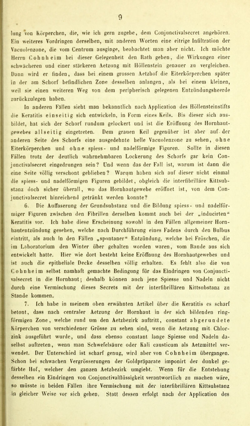 long voD Rörperchen, die, wie ich gern zugebe, dem Conjiinclivalsecret angehören. Ein weiteres Vordringen derselben, mit anderen Worten eine eitrige Infiltration der Vaciiuienzone, die vom Centrum ausginge, beobachtet man aber nicht. Ich möchte Herrn Cohnheira bei dieser Gelegenheit den Rath geben, die Wirkungen einer schwächeren und einer stärkeren Aetzung mit Höllenstein genauer zu vergleichen. Dann wird er finden, dass bei einem grossen Aetzhof die Eiterkörpcrchen später in der am Schorf befindlichen Zone desselben anlangen, als bei einem kleinen, weil sie einen weiteren Weg von dem peripherisch gelegenen Entzündungsheerde zurückzulegen haben. In anderen Fallen sieht man bekanntlich nach Application des Höllensteinstifts die Keratitis einseitig sich entwickeln, in Form eines Keils. Bis dieser sich aus- bildet, hat sich der Schorf rundum gelockert und ist die EröÖnung des Hornhaut- gewebes allseitig eingetreten. Dem grauen Keil gegenüber ist aber auf der anderen Seite des Schorfs eine ausgedehnte helle Vacuolenzone zu sehen, ohne Eiterkörperchen und ohne spiess- und nadeiförmige Figuren. Sollte in diesen Fällen trotz der deutlich wahrnehmbaren Lockerung des Schorfs gar kein Con- junctivalsecret eingedrungen sein? Und wenn das der Fall ist, warum ist dann die eine Seite völlig verschont geblieben? Warum haben sich auf dieser nicht einmal die spiess- und nadeiförmigen Figuren gebildet, obgleich die interfibriliäre Kittsub- stanz doch sicher überall, wo das Hornhautgewebe eröffnet ist, von dem Con- junctivalsecret hinreichend getränkt werden konnte? 6. Die AulTaserung der Grundsubstanz und die Bildung spiess- und nadeiför- miger Figuren zwischen den Fibrillen derselben kommt auch bei der „inducirten Keratitis vor. Ich habe diese Erscheinung sowohl in den Fällen allgemeiner Horn- hautentzündung gesehen, welche nach Durchführung eines Fadens durch den Bulbus eintritt, als auch in den Fällen „spontaner Entzündung, vvelcbe bei Fröschen, die im Laboratorium den Winter über gehalten worden waren, vom Rande aus sich entwickelt hatte. Hier wie dort besteht keine Eröffnung des Hornhautgewebes und ist auch die epitheliale Decke desselben völlig erhalten. Es fehlt also die von Cohnheim selbst namhaft gemachte Bedingung für das Eindringen von Conjuncti- valsecret in die Hornhaut; deshalb können auch jene Spiesse und Nadeln nicht durch eine Vermischung dieses Secrets mit der interfibrillären Kittsubstanz zu Stande kommen. 7. Ich habe in meinem oben erwähnten Artikel über die Keratitis es scharf betont, dass nach centraler Aetzung der Hornhaut in der sich bildenden ring- förmigen Zone, welche rund um den Aetzbezirk auftritt, constant abgerundete Körperchen von verschiedener Grösse zu sehen sind, wenn die Aetzung mit Chlor- zink ausgeführt wurde, und dass ebenso constant lange Spiesse und Nadeln da- selbst auftreten, wenn man Schwefelsäure oder Kali causticum als Aetzraittel ver- wendet. Der Unterschied ist scharf genug, wird aber von Cohn heim übergangen. Schon bei schwachen Vergrösserungen der Goldpräparate imponirt der dunkel ge- färbte Hof, welcher den ganzen Aetzbezirk umgiebt. Wenn für die Entstehung desselben ein Eindringen von Conjunctivalflüssigkeit verantwortlich zu machen wäre, so müsste in beiden Fällen ihre Vermischung mit der interfibrillären Kittsubstanz in gleicher Weise vor sich geben. Statt dessen erfolgt nacli der Application des