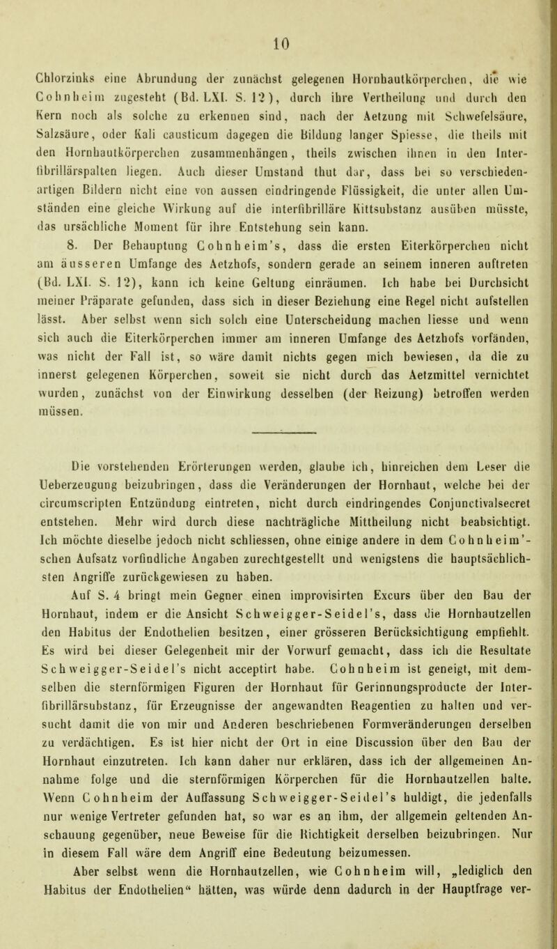 Chlorzinks eine Abrumlung der zunächst gelegenen Hürnhautkörporchen, die wie Cohnhoini zugesteht (Bd. LXl. 8.12), durch ihre Verlheilung und durch den Kern noch als solche zu erkennen sind, nach der Aetzung mit Scliwefelsaure, Salzsäure, oder Kali causticum dagegen die Bildung langer Spiesse, die Iheils mit den Hornhautkörperchon zusammenhängen, theils zwischen ihnen in den Inter- übrillärspalten liegen. Auch dieser Umstand thut dar, dass bei so verschieden- artigen Bildern nicht eine von aussen eindringende Flüssigkeit, die unter allen Um- ständen eine gleiche Wirkung auf die interfibrilläre Kittsubstanz ausüben müsste, das ursächliche Moment für ihre Entstehung sein kann. 8. Der Behauptung Gohnheim's, dass die ersten Eiterkörperchen nicht am äusseren Umfange des Aetzhofs, sondern gerade an seinem inneren auftreten (Bd. LXI. S. 12), kann ich keine Geltung einräumen. Ich habe bei Durchsicht meiner Präparate gefunden, dass sich in dieser Beziehung eine Begel nicht aufstellen lässt. Aber selbst wenn sich solch eine Unterscheidung machen Hesse und wenn sich auch die Eiterkörperchen immer am inneren Umfange des Aetzhofs vorfänden, was nicht der Fall ist, so wäre damit nichts gegen mich bewiesen, da die zu innerst gelegenen Körperchen, soweit sie nicht durch das Aetzmittel vernichtet wurden, zunächst von der Einwirkung desselben (der Heizung) betroffen werden müssen. Die vorstehenden Erörterungen werden, glaube ich, hinreichen dem Leser die Ueberzeugung beizubringen, dass die Veränderungen der Hornhaut, welche bei der circumscripten Entzündung eintreten, nicht durch eindringendes Conjunctivalsecret entstehen. Mehr wird durch diese nachträgliche Mittheilung nicht beabsichtigt. Ich möchte dieselbe jedoch nicht schliessen, ohne einige andere in dem Cohnheim*- schen Aufsatz vorfindliche Angaben zurechtgestellt und wenigstens die hauptsächlich- sten Angriffe zurückgewiesen zu haben. Auf S. 4 bringt mein Gegner einen iraprovisirten Excurs über den Bau der Hornhaut, indem er die Ansicht Schweigger-Seidel's, dass die Hornbautzellen den Habitus der Endothelien besitzen, einer grösseren Berücksichtigung empfiehlt. Es wird bei dieser Gelegenheit mir der Vorwurf gemacht, dass ich die Resultate Schweigger-Seidel's nicht acceptirt habe. Cohnheim ist geneigt, mit dem- selben die sternförmigen Figuren der Hornhaut für Gerinnungsproducte der Inter- fibrillärsübstanz, für Erzeugnisse der angewandten Reagentien zu hallen und ver- sucht damit die von mir und Anderen beschriebenen Formveränderungen derselben zu verdächtigen. Es ist hier nicht der Ort in eine Discussion über den Bau der Hornhaut einzutreten. Ich kann daher nur erklären, dass ich der allgemeinen An- nahme folge und die sternförmigen Körperchen für die Hornhautzellen halte. Wenn Cohnheim der Auffassung Schweigger-Seidel's huldigt, die jedenfalls nur wenige Vertreter gefunden hat, so war es an ihm, der allgemein geltenden An- schauung gegenüber, neue Beweise für die Hichtigkeit derselben beizubringen. Nur in diesem Fall wäre dem Angriff eine Bedeutung beizumessen. Aber selbst wenn die Hornhautzellen, wie Cohn heim will, „lediglich den Habitus der Endothelien hätten, was würde denn dadurch in der Hauptfrage ver-