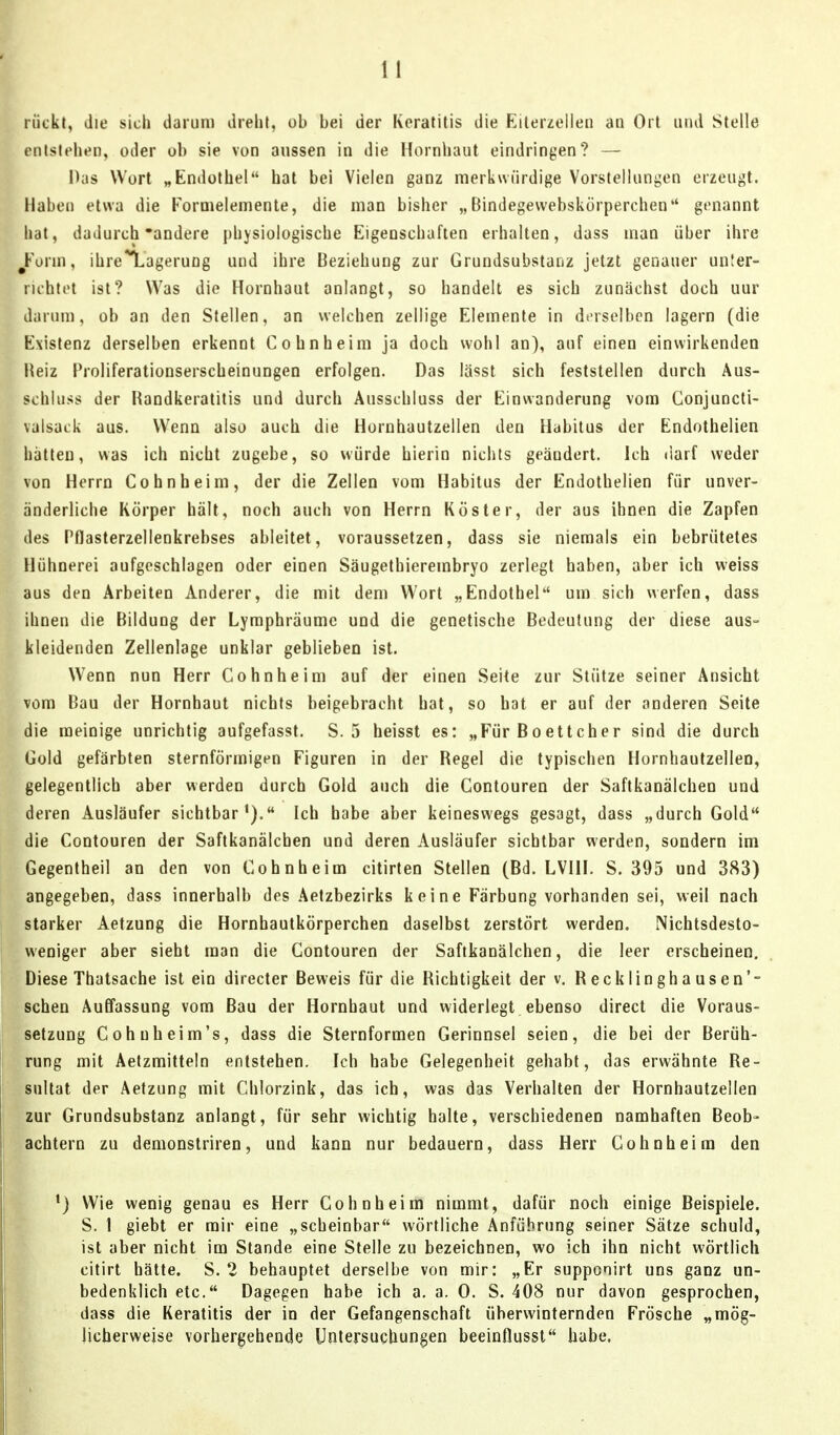 i Lrückt, die sich darum dreht, ob bei der Keratitis die Eilerzellen aü Ort und Stelle ■ntstehen, oder ub sie von aussen in die Hornhaut eindringen? — f Das Wort „Endothel hat bei Vielen ganz merkwürdige Vorstellungen erzeugt. Haben etwa die Formelemente, die man bisher „Bindegewebskörperchen genannt hat, dadurch'andere j)hysiologische Eigenschaften erhalten, dass man über ihre ^Form, ihre^ageruDg und ihre Beziehung zur Grundsubstaiiz jetzt genauer un!er- ruhtot ist? Was die Hornhaut anlangt, so handelt es sich zunächst doch uur darum, ob an den Stellen, an welchen zellige Elemente in derselben lagern (die Existenz derselben erkennt Cohnheim ja doch wohl an), auf einen einwirkenden Heiz Proliferationserscheinungen erfolgen. Das lässt sich feststellen durch Aus- schluss der Handkeratitis und durch Ausschluss der Einwanderung vom Conjuncti- valsack aus. Wenn also auch die Hornhautzellen den Habitus der Endothelien hatten, was ich nicht zugebe, so würde hierin nichts geändert. Ich darf weder von Horm Cohnheim, der die Zellen vom Habitus der Endothelien für unver- änderliche Körper hält, noch auch von Herrn Köster, der aus ihnen die Zapfen des Pflasterzellenkrebses ableitet, voraussetzen, dass sie niemals ein bebrütetes Hühnerei aufgeschlagen oder einen Säugethierembryo zerlegt haben, aber ich weiss aus den Arbeiten Anderer, die mit dem Wort „Endothel um sich werfen, dass ihnen die Bildung der Lyraphräumc und die genetische Bedeutung der diese aus- kleidenden Zellenlage unklar geblieben ist. Wenn nun Herr Cohnheim auf der einen Seite zur Stütze seiner Ansicht vom Bau der Hornhaut nichts beigebracht bat, so hat er auf der anderen Seite die meinige unrichtig aufgefasst. S. 5 heisst es: „Für Boettcher sind die durch Gold gefärbten sternförmigen Figuren in der Regel die typischen Hornhaulzellen, gelegentlich aber werden durch Gold auch die Contouren der Saftkanälchen und deren Ausläufer sichtbar'}. Ich habe aber keineswegs gesagt, dass „durch Gold die Contouren der Saftkanäleben und deren Ausläufer sichtbar werden, sondern im Gegentheil an den von Cohnheim citirten Stellen (Bd. LVIII. S. 395 und 383) angegeben, dass innerhalb des Aetzbezirks k e i n e Färbung vorhanden sei, weil nach starker Aetzung die Hornhautkörperchen daselbst zerstört werden. Nichtsdesto- weniger aber sieht man die Contouren der Saftkanälchen, die leer erscheinen. Diese Thatsache ist ein directer Beweis für die Richtigkeit der v, Recklinghausen'- schen Auffassung vom Bau der Hornhaut und widerlegt ebenso direct die Voraus- setzung Cohnheim's, dass die Sternforraen Gerinnsel seien, die bei der Berüh- rung mit Aetzmitteln entstehen. Ich habe Gelegenheit gehabt, das erwähnte Re- sultat der Aetzung mit Chlorzink, das ich, was das Verhalten der Hornhautzellen zur Grundsubstanz anlangt, für sehr wichtig halte, verschiedenen namhaften Beob- achtern zu demonstriren, und kann nur bedauern, dass Herr Cohnheira den •) Wie wenig genau es Herr Cohnheim nimmt, dafür noch einige Beispiele. S. 1 giebt er mir eine „scheinbar wörtliche Anführung seiner Sätze schuld, ist aber nicht im Stande eine Stelle zu bezeichnen, wo ich ihn nicht wörtlich citirt hätte. S. 2 behauptet derselbe von mir: „Er supponirt uns ganz un- bedenklich etc. Dagegen habe ich a. a. 0. S. 408 nur davon gesprochen, dass die Keratitis der in der Gefangenschaft überwinternden Frösche „mög- licherweise vorhergehende Untersuchungen beeinflusst habe,