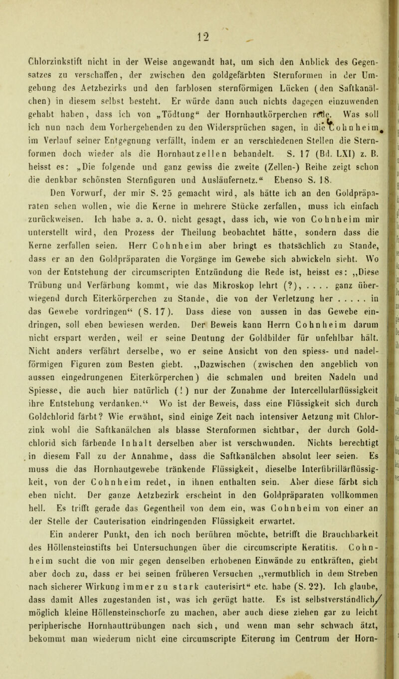 Chlorzinksfift nicht in der Weise angewandt hat, um sich den Anblick des Gegen- satzes zu verschaffen, der zwischen den goldgefärbten Sternfornien in der Um- gebung des Aetzbezirks und den farblosen sternförmigen Lücken (den Saftkanäl- chen) in diesem selbst besteht. Er würde dann auch nichts dagegen einzuwenden gehabt haben, dass ich von „Tödtung der Hornhautkörperchen rc^e. Was soll ich nun nach dem Vorhergehenden zu den Widersprüchen sagen, in die^ohnheim^ im Verlauf seiner Entgegnung verfällt, indem er an verschiedenen Stellen die Stern- formen doch wieder als die Hornhaut z e 11 e n behandelt. S. 17 (Bd. LXl) z. B. heisst es: „Die folgende und ganz gewiss die zweite (Zellen-) Reihe zeigt schon die denkbar schönsten Sternfiguren und Ausläufernetz. Ebenso S, 18. Den Vorwurf, der mir S. 25 gemacht wird, als hätte ich an den Goldpräpa- raten sehen wollen, wie die Kerne in mehrere Stücke zerfallen, muss ich einfach zurückweisen. Ich habe a. a. 0. nicht gesagt, dass ich, wie von Cohnheim mir unterstellt wird, den Prozess der Theilung beobachtet hätte, sondern dass die Kerne zerfallen seien. Herr Cohnheim aber bringt es thatsächlich zu Stande, dass er an den Goldpraparaten die Vorgänge im Gewebe sich abwickeln sieht. Wo von der Entstehung der circumscripten Entzündung die Rede ist, heisst es: ,,Diese Trübung und Verfärbung kommt, wie das Mikroskop lehrt (?), .... ganz über- wiegend durch Eiterkörperchen zu Stande, die von der Verletzung her in das Gewebe vordringen (S. 17). Dass diese von aussen in das Gewebe ein- dringen, soll eben bewiesen werden. Der Beweis kann Herrn Cohn heim darum nicht erspart werden, weil er seine Deutung der Goldbilder für unfehlbar hält. Nicht anders verfährt derselbe, wo er seine Ansicht von den spiess- und nadei- förmigen Figuren zum Besten giebt. ,,Dazwischen (zwischen den angeblich von aussen eingedrungenen Eiterkörperchen) die schmalen und breiten Nadeln und Spiesse, die auch hier natürlich (!) nur der Zunahme der Intercellularflüssigkeit ihre Entstehung verdanken. Wo ist der Beweis, dass eine Flüssigkeit sich durch Goldchlorid färbt? Wie erwähnt, sind einige Zeit nach intensiver Aetzung mit Chlor- zink wohl die Saftkanälchen als blasse Sternformen sichtbar, der durch Gold- chlorid sich färbende Inhalt derselben aber ist verschwunden. Nichts berechtigt in diesem Fall zu der Annahme, dass die Saftkanäleben absolut leer seien. Es muss die das Hornhautgewebe tränkende Flüssigkeit, dieselbe Interfibrillärflüssig- keit, von der Cohn heim redet, in ihnen enthalten sein. Aber diese färbt sich eben nicht. Der ganze Aetzbezirk erscheint in den Goldpräparaten vollkommen hell. Es trifft gerade das Gegentheil von dem ein, was Cohn heim von einer an der Stelle der Cauterisation eindringenden Flüssigkeit erwartet. Ein anderer Punkt, den ich noch berühren möchte, betrifft die Brauchbarkeit des Höllensteinstifts bei Untersuchungen über die circumscripte Keratitis. Cohn- beim sucht die von mir gegen denselben erhobenen Einwände zu entkräften, giebt aber doch zu, dass er bei seinen früheren Versuchen ,,vermuthlich in dem Streben nach sicherer Wirkung immer zu stark cauterisirt etc. habe (S. 22). Ich glaube, dass damit Alles zugestanden ist, was ich gerügt hatte. Es ist selbstverständlich/ möglich kleine Höllensteinschorfe zu machen, aber auch diese ziehen gar zu leicht peripherische Hornhauttrübungen nach sich, und wenn man sehr schwach ätzt, bekommt man wiederum nicht eine circumscripte Eiterung im Centrum der Horn-