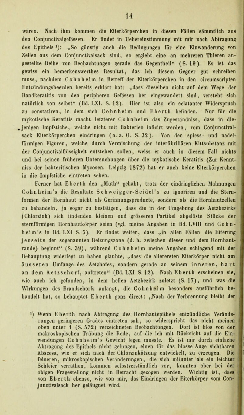 wären. Nach ihm kommen die Elterkörperchen in diesen Fällen sämmtlich aus den Conjunctlvalgefässen. Er findet in üebereinstimmung mit mir nach Abtragung des Epithels „So günstig auch die Bedingungen für eine Einwanderung von Zellen aus dem Gonjunctivalsack sind, so ergiebt eine an mehreren Thieren an- gestellte Reihe von Beobachtungen gerade das Gegentheil (S. 19). Es ist das gewiss ein bemerkenswerthes Resultat, das ich diesem Gegner gut schreiben muss, nachdem Cohnheim in Betreff der Eiterkörperchen in den circumscripten Entzündungsheerden bereits erklärt hat: „dass dieselben nicht auf dem Wege der Randkeratitis von den peripheren Gefässen her eingewandert sind, versteht sich natürlich von selbst (Bd. LXI. S. 12). Hier ist also ein eclatanter Widerspruch zu constatiren, in dem sich Cohn heim und Eberth befinden. Nur für die mykotische Keratitis macht letzterer Cohn heim das Zugeständniss, dass in die- ,jenigen Impfstiche, welche nicht mit Bakterien inficirt werden, vom Gonjunctival- sack Eiterkörperchen eindringen (a.a.O. S. 32). Von den spiess- und nadei- förmigen Figuren, welche durch Vermischung der interfibrillären Kittsubstanz mit der Conjunctivainüssigkeit entstehen sollen, weiss er auch in diesem Fall nichts und bei seinen früheren Untersuchungen über die mykotische Keratitis (Zur Kennt- niss der bakteritischen Mycosen. Leipzig 1872) hat er auch keine Eiterkörperchen in die Impfstiche eintreten sehen. Ferner hat Eberth den „Muth gehabt, trotz der eindringlichen Mahnungen Cohnheim's die Resultate Schweigger-Seidel's zu ignoriren und die Stern- formen der Hornhaut nicht als Gerinnungsproducte, sondern als die Hornhautzellen zu behandeln, ja sogar zu bestätigen, dass die in der Umgebung des Aetzbezirks (Chlorzink) sich findenden kleinen und grösseren Partikel abgelöste Stücke der sternförmigen Hornhautkörper seien (vgl. meine Angaben in Bd. LVIII und Cohn- heim's in Bd. LXI S. 5). Er findet weiter, dass ,,m allen Fällen die Eiterung jenseits der sogenannten Reizungszone (d. h. zwischen dieser und dem Hornhaut- rande) beginnt (S. 39), während Cohn heim meine Angaben schlagend mit der Behauptung widerlegt zu haben glaubte, „dass die allerersten Eiterkörper nicht am äusseren Umfange des Aetzhofes, sondern gerade an seinem inneren, hart an dem Aetzschorf, auftreten*' (Bd. LXI S. 12). Nach Eberth erscheinen sie, wie auch ich gefunden, in dem hellen Aetzbezirk zuletzt (S. 17), und was die Wirkungen des Brandschorfs anlangt, die Cohnheim besonders ausführlich be- handelt hat, so behauptet Eberth ganz direct: „Nach der Verbrennung bleibt der Wenn Eberth nach Abtragung des Hornhautepithels entzündliche Verände- rungen geringeren Grades eintreten sah, so widerspricht das nicht meinen oben unter 1 (S. 572) verzeichneten Beobachtungen. Dort ist blos von der makroskopischen Trübung die Rede, auf die ich mit Rücksicht auf die Ein- wendungen Cohnheim's Gewicht legen rausste. Es ist mir durch einfache Abtragung des Epithels nicht gelungen, einen für das blosse Auge sichtbaren Abscess, wie er sich nach der Chlorzinkätzung entwickelt, zu erzeugen. Die feineren, mikroskopischen Veränderungen, die sich mitunter als ein leichter Schleier verrathen, kommen selbstverständlich vor, konnten aber bei der obigen Fragestellung nicht in Betracht gezogen werden. Wichtig ist, dass von Eberth ebenso, wie von mir, das Eindringen der Eiterkörper vom Gon- junctivalsack her geläugnet wird.