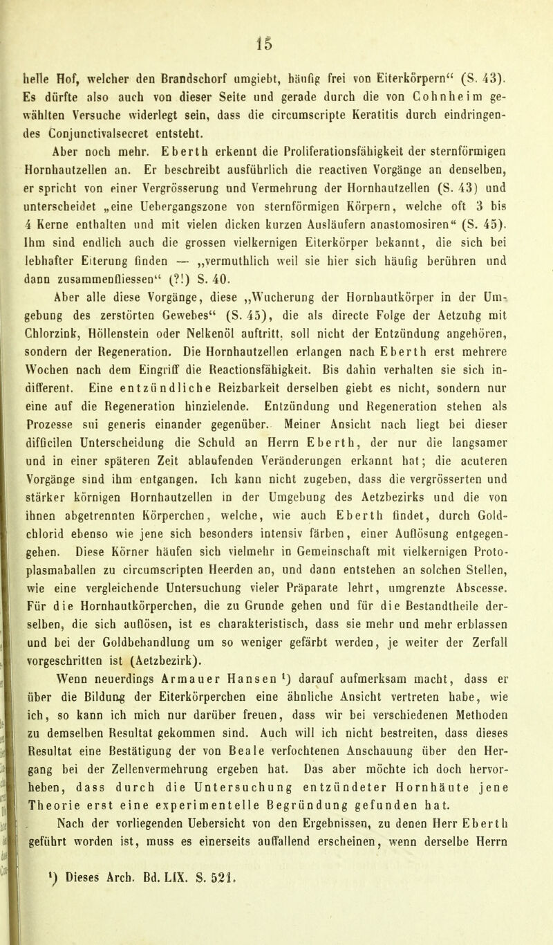 helle Hof, welcher den Brandschorf umgiebt, häufig frei von Eiterkorpern (S. 43). Es dürfte also auch von dieser Seite und gerade durch die von Cohn he im ge- wählten Versuche widerlegt sein, dass die circumscripta Keratitis durch eindringen- des Conjunctivalsecret entsteht. Aber noch mehr. Eberth erkennt die Proliferationsfähigkeit der sternförmigen Hornhautzellen an. Er beschreibt ausführlich die reactiven Vorgänge an denselben, er spricht von einer Vergrösserung und Vermehrung der Hornhaufzellen (S. 43) und unterscheidet „eine Uebergangszone von sternförmigen Körpern, welche oft 3 bis 4 Kerne enthalten und mit vielen dicken kurzen Ausläufern anastomosiren (S. 45). Ihm sind endlich auch die grossen vielkernigen Eiterkörper bekannt, die sich bei lebhafter Eiterung finden — ,,vermuthlich weil sie hier sich häufig berühren und dann zusammenfliessen (?!) S. 40. Aber alle diese Vorgänge, diese Wucherung der Hornhautkörper in der Um- gebung des zerstörten Gewebes (S. 45), die als directe Folge der Aetzufig mit Chlorzink, Höllenstein oder Nelkenöl auftritt, soll nicht der Entzündung angehören, sondern der Regeneration. Die Hornhautzellen erlangen nach Eberth erst mehrere Wochen nach dem Eingriff die Reactionsfähigkeit. Bis dahin verhalten sie sich in- different. Eine entzündliche Reizbarkeit derselben giebt es nicht, sondern nur eine auf die Regeneration hinzielende. Entzündung und Regeneration stehen als Prozesse sui generis einander gegenüber. Meiner Ansicht nach liegt bei dieser difficilen Unterscheidung die Schuld an Herrn Eberth, der nur die langsamer und in einer späteren Zeit ablaufenden Veränderungen erkannt hat; die acuteren Vorgänge sind ihm entgangen. Ich kann nicht zugeben, dass die vergrösserten und stärker körnigen Hornhautzellen in der Umgebung des Aetzbezirks und die von ihnen abgetrennten Körperchen, welche, wie auch Eberth findet, durch Gold- cblorid ebenso wie jene sich besonders intensiv färben, einer Auflösung entgegen- gehen. Diese Körner häufen sich vielmehr in Gemeinschaft mit vielkernigen Proto- plasmaballen zu circumscripten Heerden an, und dann entstehen an solchen Stellen, wie eine vergleichende Untersuchung vieler Präparate lehrt, umgrenzte Abscesse. Für die Hornhautkörperchen, die zu Grunde gehen und für die Bestandtheile der- selben, die sich auflösen, ist es charakteristisch, dass sie mehr und mehr erblassen und bei der Goldbehandluog um so weniger gefärbt werden, je weiter der Zerfall vorgeschritten ist (Aetzbezirk). Wenn neuerdings Armauer Hansen ^) darauf aufmerksam macht, dass er über die Bilduag der Eiterkörperchen eine ähnliche Ansicht vertreten habe, wie ich, so kann ich mich nur darüber freuen, dass wir bei verschiedenen Methoden zu demselben Resultat gekommen sind. Auch will ich nicht bestreiten, dass dieses Resultat eine Bestätigung der von Reale verfochtenen Anschauung über den Her- gang bei der Zellenvermehrung ergeben hat. Das aber möchte ich doch hervor- heben, dass durch die Untersuchung entzündeter Hornhäute jene Theorie erst eine experimentelle Begründung gefunden hat. Nach der vorliegenden Uebersicht von den Ergebnissen, zu denen Herr Eberth geführt worden ist, muss es einerseits auffallend erscheinen, wenn derselbe Herrn ») Dieses Arch. Bd. LIX. S, 521.