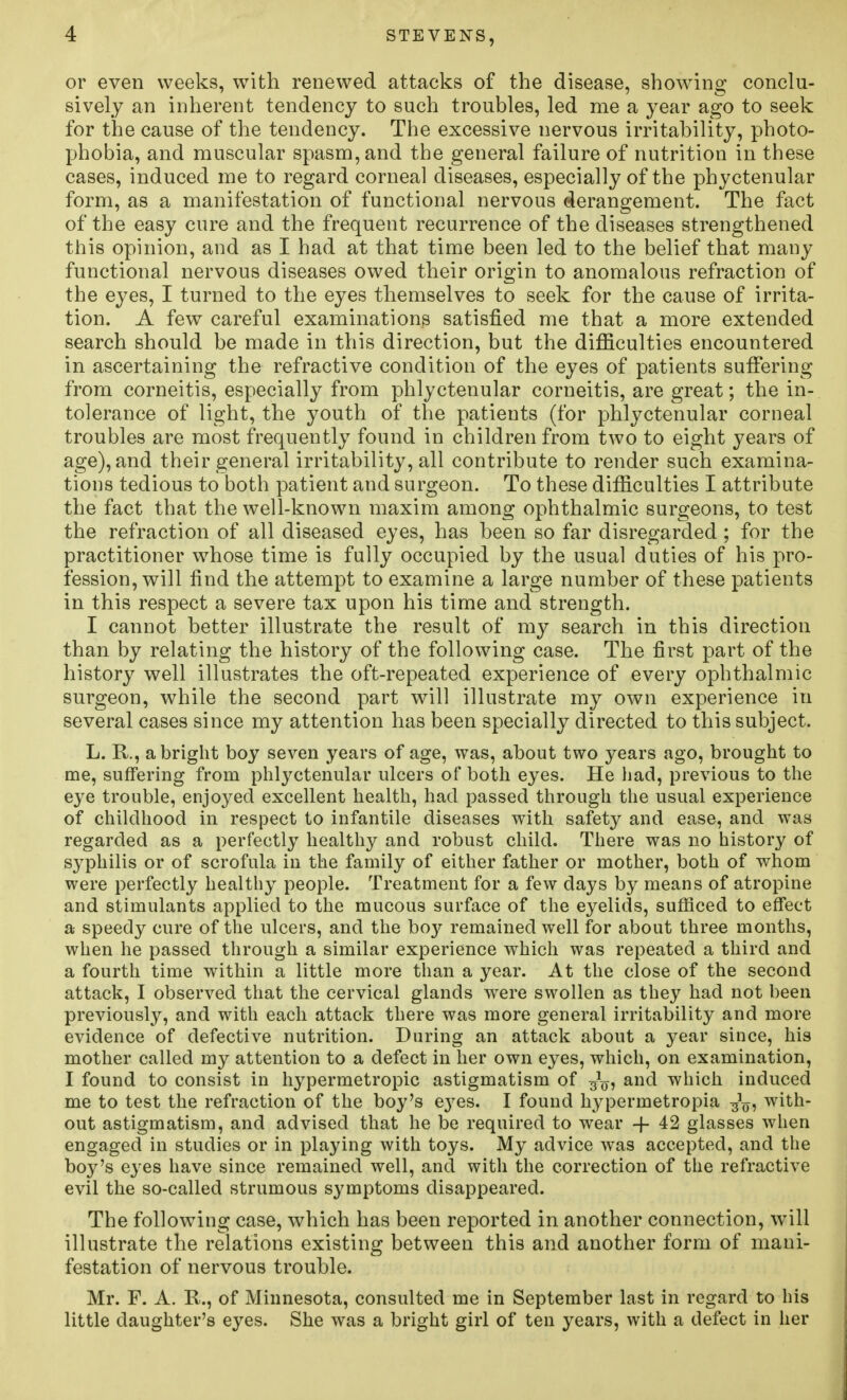 STEVENS, or even weeks, with renewed attacks of the disease, showing conclu- sively an inherent tendency to such troubles, led me a year ago to seek for the cause of the tendency. The excessive nervous irritability, photo- phobia, and muscular spasm, and the general failure of nutrition in these cases, induced me to regard corneal diseases, especially of the phyctenular form, as a manifestation of functional nervous derangement. The fact of the easy cure and the frequent recurrence of the diseases strengthened this opinion, and as I had at that time been led to the belief that many functional nervous diseases owed their origin to anomalous refraction of the eyes, I turned to the eyes themselves to seek for the cause of irrita- tion. A few careful examinations satisfied me that a more extended search should be made in this direction, but the difficulties encountered in ascertaining the refractive condition of the eyes of patients sufiering from corneitis, especially from phlyctenular corneitis, are great; the in- tolerance of light, the youth of the patients (for phlyctenular corneal troubles are most frequently found in children from two to eight years of age), and their general irritability, all contribute to render such examina- tions tedious to both patient and surgeon. To these difficulties I attribute the fact that the well-known maxim among ophthalmic surgeons, to test the refraction of all diseased eyes, has been so far disregarded ; for the practitioner whose time is fully occupied by the usual duties of his pro- fession, will find the attempt to examine a large number of these patients in this respect a severe tax upon his time and strength. I cannot better illustrate the result of my search in this direction than by relating the history of the following case. The first part of the history well illustrates the oft-repeated experience of every ophthalmic surgeon, while the second part will illustrate my own experience in several cases since my attention has been specially directed to this subject. L. R., a bright boy seven years of age, was, about two years ago, brought to me, suffering from phlyctenular ulcers of both eyes. He had, previous to the eye trouble, enjoyed excellent health, had passed through the usual experience of childhood in respect to infantile diseases with safety and ease, and was regarded as a perfectly healthy and robust child. There was no history of syphilis or of scrofula in the family of either father or mother, both of whom were perfectly healthy people. Treatment for a few days by means of atropine and stimulants applied to the mucous surface of the eyelids, sufficed to effect a speedy cure of the ulcers, and the bo}'- remained well for about three months, when he passed through a similar experience which was repeated a third and a fourth time within a little more than a year. At the close of the second attack, I observed that the cervical glands were swollen as they had not heen previously, and with each attack there was more general irritability and more evidence of defective nutrition. During an attack about a year since, his mother called my attention to a defect in her own eyes, which, on examination, I found to consist in hypermetropic astigmatism of and which induced me to test the refraction of the boy's e3^es. I found hypermetropia with- out astigmatism, and advised that he be required to wear -f 42 glasses when engaged in studies or in playing with toys. My advice was accepted, and the boy's eyes have since remained well, and with the correction of the refractive evil the so-called strumous symptoms disappeared. The following case, which has been reported in another connection, will illustrate the relations existing between this and another form of mani- festation of nervous trouble. Mr. F. A. R., of Minnesota, consulted me in September last in regard to his little daughter's eyes. She was a bright girl of ten years, with a defect in her