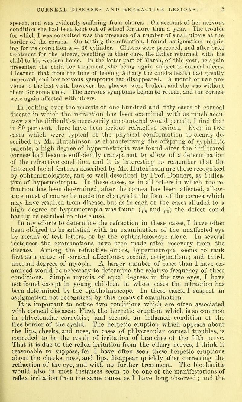 speech, and was evidently suffering from cliorea. On account of her nervous condition she liad been kept out of school for more than a year. The trouble for which I was consulted was the presence of a number of small ulcers at the border of the cornea. On testing the refraction, I found astigmatism requir- ing for its correction a -j- 36 cylinder. Glasses were procured, and after brief treatment for the ulcers, resulting in their cure, the father returned with his child to his western home. In the latter part of March, of this year, he again presented the child for treatment, she being again subject to corneal ulcers. I learned that from the time of leaving Albany the child's health had greatly improved, and her nervous s3''mptoms had disappeared. A month or two pre- vious to the last visit, however, her glasses were broken, and she was without them for some time. The nervous symptoms began to return, and the corneae were again affected witli ulcers. In looking over the records of one hundred and fifty eases of corneal disease in which the refraction has been examined with as much accu- racy as the difficulties necessarily encountered would permit, I find that in 80 per cent, there have been serious refractive lesions. Even in two cases which were typical of the physical conformation so clearly de- scribed by Mr. Hutchinson as characterizing the offspring of syphilitic parents, a high degree of hypermetropia was found after the infiltrated corneae had become sufficiently transparent to allow of a determination of the refractive condition, and it is interesting to remember that the flattened facial features described by Mr. Hutchinson are those recognized by ophthalmologists, and so well described by Prof. Donders, as indica- tive of hypermetropia. In these cases, as in all others in which the re- fraction has been determined, after the cornea has been afieeted, allow- ance must of course be made for changes in the form of the cornea which may have resulted from disease, but as in each of the cases alluded to a high degree of hypermetropia was found {j^ and y\) the defect could hardly be ascribed to this cause. In my efforts to determine the refraction in these cases, I have often been obliged to be satisfied with an examination of the unaffected eye by means of test letters, or by the ophthalmoscope alone. In several instances the examinations have been made after recovery from the disease. Among the refractive errors, hypermetropia seems to rank first as a cause of corneal affections; second, astigmatism; and third, unequal degrees of myopia. A larger number of cases than I have ex- amined would be necessary to determine the relative frequency of these conditions. Simple myopia of equal degrees in the two eyes, I have not found except in young children in whose cases the refraction has been determined by the ophthalmoscope. In these cases, I suspect an astigmatism not recognized by this means of examination. It is important to notice two conditions which are often associated with corneal diseases: First, the herpetic eruption which is so common in phlyctenular corneitis; and second, an inflamed condition of the free border of the ej^elid. The herpetic eruption which appears about the lips, cheeks, and nose, in cases of phlyctenular corneal troubles, is conceded to be the result of irritation of branches of the fifth nerve. That it is due to the reflex irritation from the ciliary nerves, I think it reasonable to suppose, for I have often seen these herpetic eruptions about the cheeks, nose, and lips, disappear quickly after correcting the refraction of the eye, and with no further treatment. The blepharitis would also in most instances seem to be one of the manifestations of reflex irritation from the same cause, as I have long observed; and the
