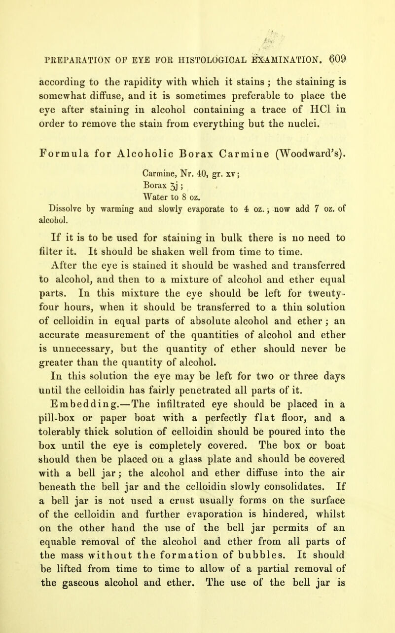 according to the rapidity with which it stains ; the staining is somewhat diffuse, and it is sometimes preferable to place the eye after staining in alcohol containing a trace of HC1 in order to remove the stain from everything but the nuclei. Formula for Alcoholic Borax Carmine (Woodward's). Carmine, Nr. 40, gr. xv; Borax 5j; Water to 8 oz. Dissolve by warming and slowly evaporate to 4 oz.; now add 7 oz. of alcohol. If it is to be used for staining in bulk there is no need to filter it. It should be shaken well from time to time. After the eve is stained it should be washed and transferred to alcohol, and then to a mixture of alcohol and ether equal parts. In this mixture the eye should be left for twenty- four hours, when it should be transferred to a thin solution of celloidin in equal parts of absolute alcohol and ether; an accurate measurement of the quantities of alcohol and ether is unnecessary, but the quantity of ether should never be greater than the quantity of alcohol. In this solution the eye may be left for two or three days until the celloidin has fairly penetrated all parts of it. Embedding.—The infiltrated eye should be placed in a pill-box or paper boat with a perfectly flat floor, and a tolerably thick solution of celloidin should be poured into the box until the eye is completely covered. The box or boat should then be placed on a glass plate and should be covered with a bell jar; the alcohol and ether diffuse into the air beneath the bell jar and the celloidin slowly consolidates. If a bell jar is not used a crust usually forms on the surface of the celloidin and further e/aporation is hindered, whilst on the other hand the use of the bell jar permits of an equable removal of the alcohol and ether from all parts of the mass without the formation of bubbles. It should be lifted from time to time to allow of a partial removal of the gaseous alcohol and ether. The use of the bell jar is