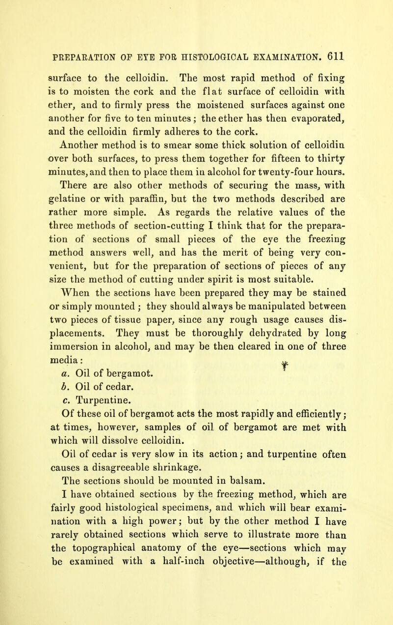 surface to the celloidin. The most rapid method of fixing is to moisten the cork and the flat surface of celloidin with ether, and to firmly press the moistened surfaces against one another for five to ten minutes; the ether has then evaporated, and the celloidin firmly adheres to the cork. Another method is to smear some thick solution of celloidin over both surfaces, to press them together for fifteen to thirty minutes, and then to place them in alcohol for twenty-four hours. There are also other methods of securing the mass,, with gelatine or with paraffin, but the two methods described are rather more simple. As regards the relative values of the three methods of section-cutting I think that for the prepara- tion of sections of small pieces of the eye the freezing method answers well, and has the merit of being very con- venient, but for the preparation of sections of pieces of any size the method of cutting under spirit is most suitable. When the sections have been prepared they may be stained or simply mounted ; they should always be manipulated between two pieces of tissue paper, since any rough usage causes dis- placements. They must be thoroughly dehydrated by long immersion in alcohol, and may be then cleared in one of three media: 0. Oil of bergamot. b. Oil of cedar. c. Turpentine. Of these oil of bergamot acts the most rapidly and efficiently; at times, however, samples of oil of bergamot are met with which will dissolve celloidin. Oil of cedar is very slow in its action; and turpentine often causes a disagreeable shrinkage. The sections should be mounted in balsam. I have obtained sections by the freezing method, which are fairly good histological specimens, and which will bear exami- nation with a high power; but by the other method I have rarely obtained sections which serve to illustrate more than the topographical anatomy of the eye—sections which may be examined with a half-inch objective—although, if the