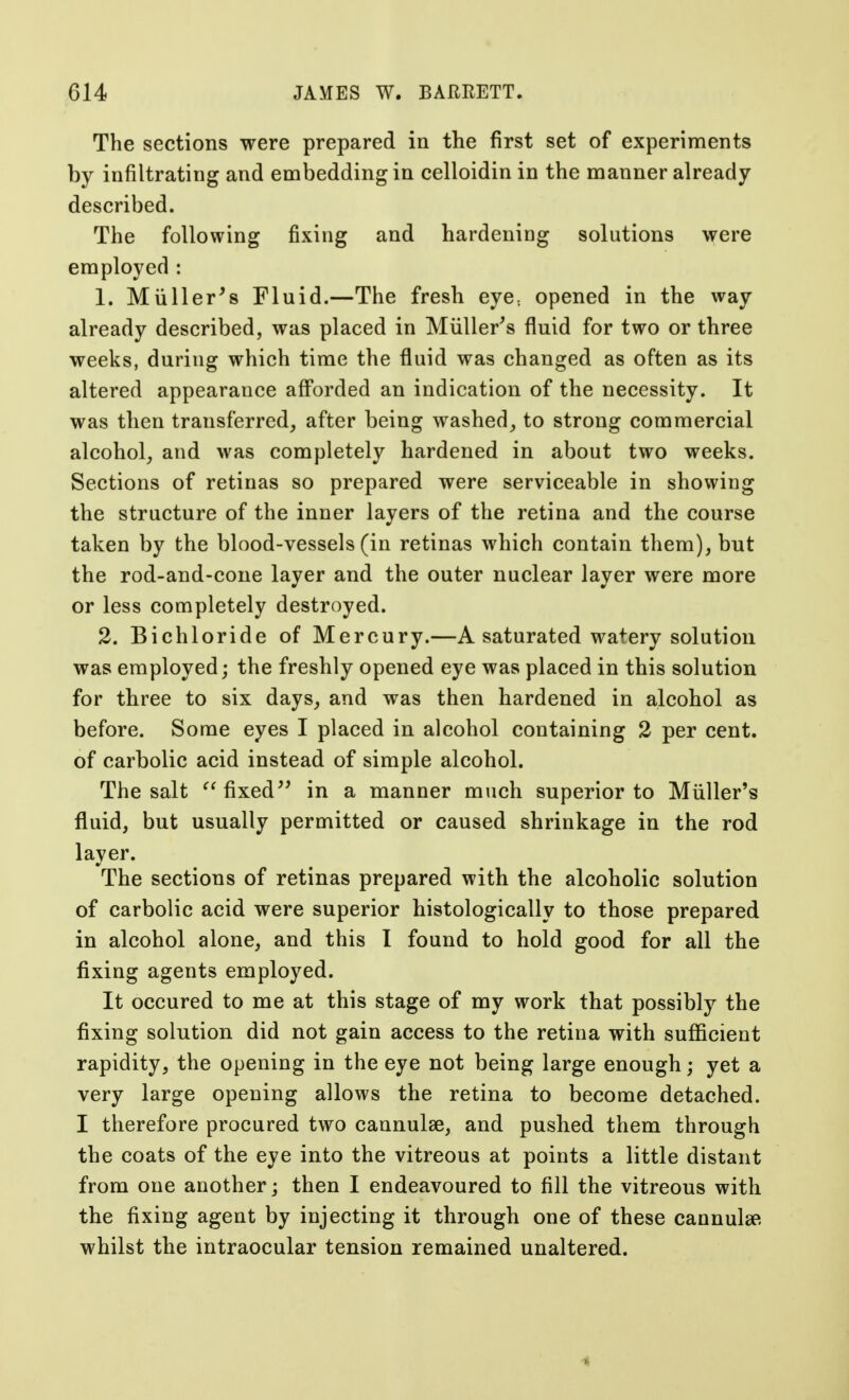 The sections were prepared in the first set of experiments by infiltrating and embedding in celloidin in the manner already- described. The following fixing and hardening solutions were employed : 1. Muller's Fluid.—The fresh eye; opened in the way already described, was placed in Mtiller's fluid for two or three weeks, during which time the fluid was changed as often as its altered appearance afforded an indication of the necessity. It was then transferred, after being washed, to strong commercial alcohol, and was completely hardened in about two weeks. Sections of retinas so prepared were serviceable in showing the structure of the inner layers of the retina and the course taken by the blood-vessels (in retinas which contain them), but the rod-and-cone layer and the outer nuclear layer were more or less completely destroyed. 2. Bichloride of Mercury.—A saturated watery solution was employed; the freshly opened eye was placed in this solution for three to six days, and was then hardened in alcohol as before. Some eyes I placed in alcohol containing 2 per cent, of carbolic acid instead of simple alcohol. The salt fixed in a manner much superior to Miiller's fluid, but usually permitted or caused shrinkage in the rod layer. The sections of retinas prepared with the alcoholic solution of carbolic acid were superior histologically to those prepared in alcohol alone, and this I found to hold good for all the fixing agents employed. It occured to me at this stage of my work that possibly the fixing solution did not gain access to the retina with sufficient rapidity, the opening in the eye not being large enough; yet a very large opening allows the retina to become detached. I therefore procured two cannulas, and pushed them through the coats of the eye into the vitreous at points a little distant from one another; then I endeavoured to fill the vitreous with the fixing agent by injecting it through one of these cannula?, whilst the intraocular tension remained unaltered. 4