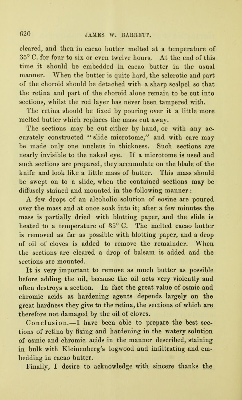 cleared, and then in cacao butter melted at a temperature of 35° C. for four to six or even twelve hours. At the end of this time it should be embedded in cacao butter in the usual manner. When the butter is quite hard, the sclerotic and part of the choroid should be detached with a sharp scalpel so that the retina and part of the choroid alone remain to be cut into sections, whilst the rod layer has never been tampered with. The retina should be fixed by pouring over it a little more melted butter which replaces the mass cut away. The sections may be cut either by hand, or with any ac- curately constructed  slide microtome/' and with care may be made onlv one nucleus in thickness. Such sections are nearly invisible to the naked eye. If a microtome is used and such sections are prepared, they accumulate on the blade of the knife and look like a little mass of butter. This mass should be swept on to a slide, when the contained sections may be diffusely stained and mounted in the following manner: A few drops of an alcoholic solution of eosine are poured over the mass and at once soak into it; after a few minutes the mass is partially dried with blotting paper, and the slide is heated to a temperature of 35° C. The melted cacao butter is removed as far as possible with blotting paper, and a drop of oil of cloves is added to remove the remainder. When the sections are cleared a drop of balsam is added and the sections are mounted. It is very important to remove as much butter as possible before adding the oil, because the oil acts very violently and often destroys a section. In fact the great value of osmic and chromic acids as hardening agents depends largely on the great hardness they give to the retina, the sections of which are therefore not damaged by the oil of cloves. Conclusion.—I have been able to prepare the best sec- tions of retina by fixing and hardening in the watery solution of osmic and chromic acids in the manner described, staining in bulk with Kleinenberg's logwood and infiltrating and em- bedding in cacao butter. Finally, I desire to acknowledge with sincere thanks the
