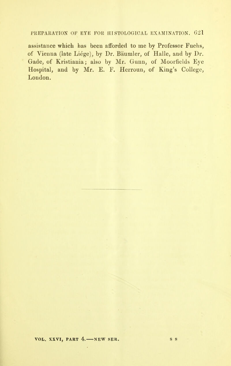 assistance which has been afforded to me by Professor Fuchs, of Vienna (late Liege),, by Dr. Baumler, of Halle, and by Dr. Gade, of Kristiania; also by Mr. Gunn, of Moorfields Eye Hospital, and by Mr. E. F. Herroun, of King's College, London. VOL. XXVI, PART 4. NEW SER.