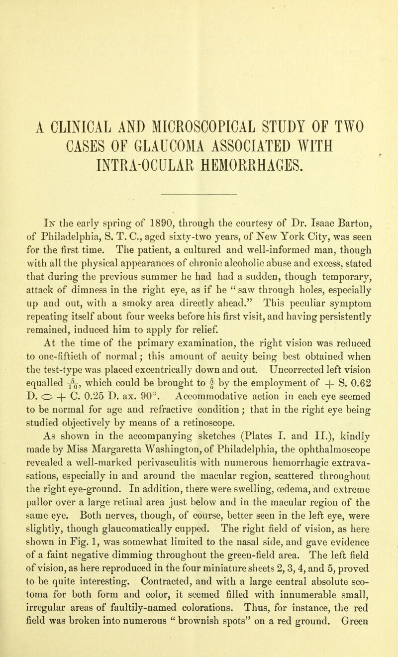 CASES OF GLAUCOMA ASSOCIATED WITH INTRA OCULAR HEMORRHAGES. In the early spring of 1890, through the courtesy of Dr. Isaac Barton, of Philadelphia, S. T. C, aged sixty-two years, of New York City, was seen for the first time. The patient, a cultured and well-informed man, though with all the physical appearances of chronic alcoholic abuse and excess, stated that during the previous summer he had had a sudden, though temporary, attack of dimness in the right eye, as if he  saw through holes, especially up and out, with a smoky area directly ahead. This peculiar symptom repeating itself about four weeks before his first visit, and having persistently remained, induced him to apply for relief. At the time of the primary examination, the right vision was reduced to one-fiftieth of normal; this amount of acuity being best obtained when the test-type was placed excentricall}- down and out. Uncorrected left vision equalled j^, which could be brought to |^ by the employment of -\- S. 0.62 D. o + C. 0.25 D. ax. 90°. Accommodative action in each eye seemed to be normal for age and refractive condition; that in the right eye being studied objectively by means of a retinoscope. As shown in the accompanying sketches (Plates I. and II.), kindly made by Miss Margaretta Washington, of Philadelphia, the ophthalmoscope revealed a well-marked perivasculitis with numerous hemorrhagic extrava- sations, especially in and around the macular region, scattered throughout the right eye-ground. In addition, there were swelling, oedema, and extreme pallor over a large retinal area just below and in the macular region of the same eye. Both nerves, though, of course, better seen in the left eye, were slightly, though glauconiatically cupped. The right field of vision, as here shown in Fig. 1, was somewhat limited to the nasal side, and gave evidence of a faint negative dimming throughout the green-field area. The left field of vision, as here reproduced in the four miniature sheets 2, 3,4, and 5, proved to be quite interesting. Contracted, and with a large central absolute sco- toma for both form and color, it seemed filled with innumerable small, irregular areas of faultily-named colorations. Thus, for instance, the red field was broken into numerous  brownish spots on a red ground. Green