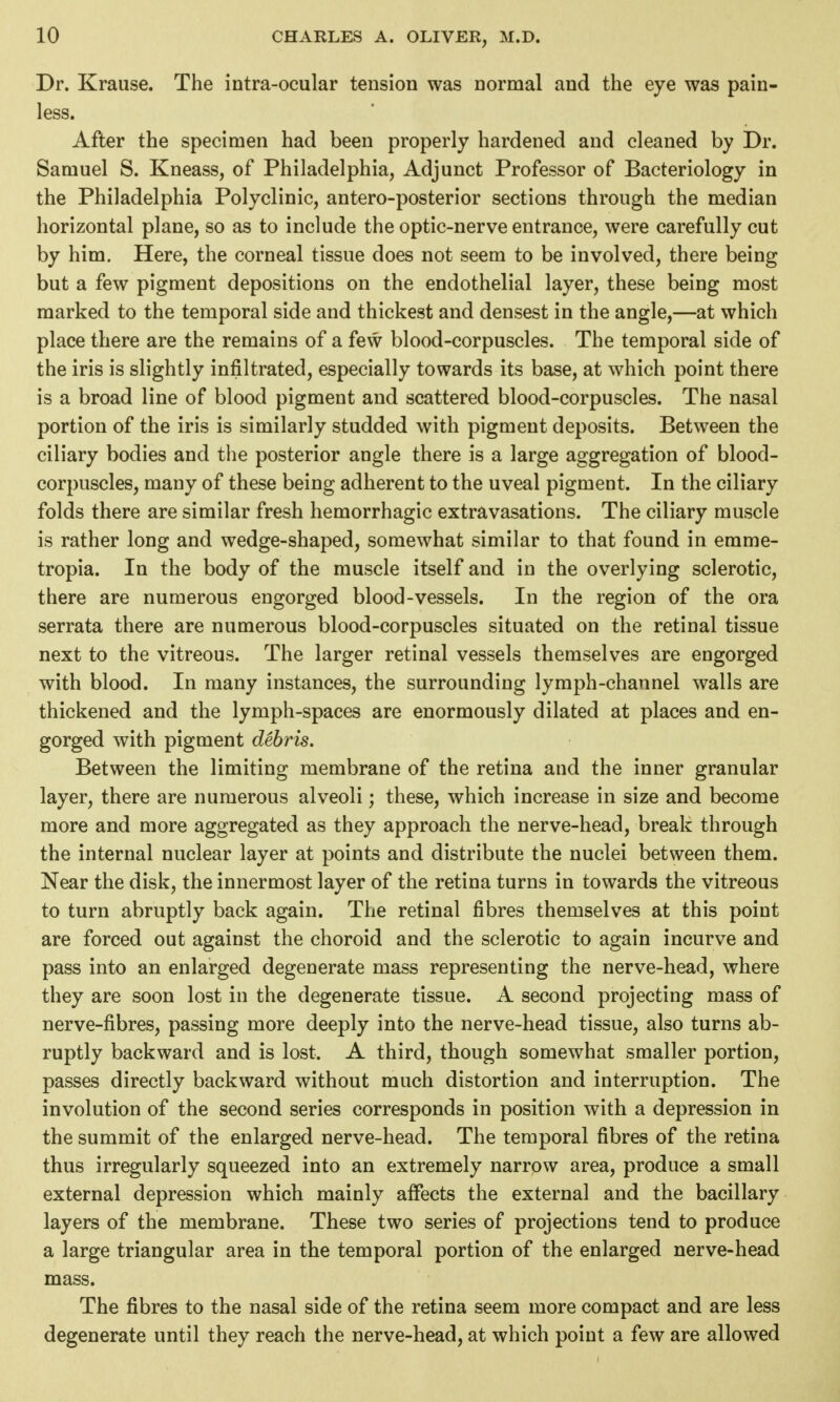 Dr. Krause. The intra-ocular tension was normal and the eye was pain- less. After the specimen had been properly hardened and cleaned by Dr. Samuel S. Kneass, of Philadelphia, Adjunct Professor of Bacteriology in the Philadelphia Polyclinic, antero-posterior sections through the median horizontal plane, so as to include the optic-nerve entrance, were carefully cut by him. Here, the corneal tissue does not seem to be involved, there being but a few pigment depositions on the endothelial layer, these being most marked to the temporal side and thickest and densest in the angle,—at which place there are the remains of a few blood-corpuscles. The temporal side of the iris is slightly infiltrated, especially towards its base, at which point there is a broad line of blood pigment and scattered blood-corpuscles. The nasal portion of the iris is similarly studded with pigment deposits. Between the ciliary bodies and the posterior angle there is a large aggregation of blood- corpuscles, many of these being adherent to the uveal pigment. In the ciliary folds there are similar fresh hemorrhagic extravasations. The ciliary muscle is rather long and wedge-shaped, somewhat similar to that found in emme- tropia. In the body of the muscle itself and in the overlying sclerotic, there are numerous engorged blood-vessels. In the region of the ora serrata there are numerous blood-corpuscles situated on the retinal tissue next to the vitreous. The larger retinal vessels themselves are engorged with blood. In many instances, the surrounding lymph-channel walls are thickened and the lymph-spaces are enormously dilated at places and en- gorged with pigment debris. Between the limiting membrane of the retina and the inner granular layer, there are numerous alveoli; these, which increase in size and become more and more aggregated as they approach the nerve-head, break through the internal nuclear layer at points and distribute the nuclei between them. Near the disk, the innermost layer of the retina turns in towards the vitreous to turn abruptly back again. The retinal fibres themselves at this point are forced out against the choroid and the sclerotic to again incurve and pass into an enlarged degenerate mass representing the nerve-head, where they are soon lost in the degenerate tissue. A second projecting mass of nerve-fibres, passing more deeply into the nerve-head tissue, also turns ab- ruptly backward and is lost. A third, though somewhat smaller portion, passes directly backward without much distortion and interruption. The involution of the second series corresponds in position with a depression in the summit of the enlarged nerve-head. The temporal fibres of the retina thus irregularly squeezed into an extremely narrow area, produce a small external depression which mainly affects the external and the bacillary layers of the membrane. These two series of projections tend to produce a large triangular area in the temporal portion of the enlarged nerve-head mass. The fibres to the nasal side of the retina seem more compact and are less degenerate until they reach the nerve-head, at which point a few are allowed