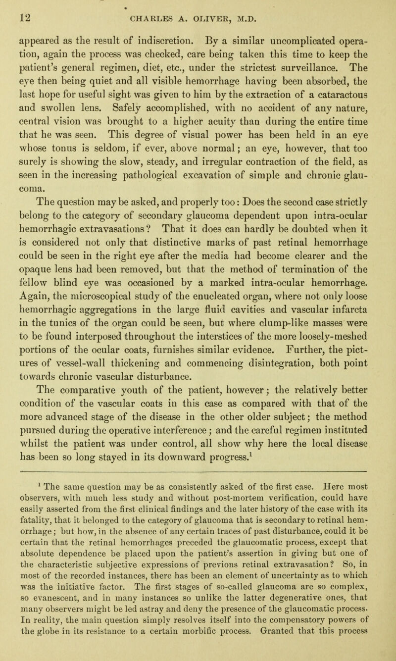 appeared as the result of indiscretion. By a similar uncomplicated opera- tion, again the process was checked, care being taken this time to keep the patient's general regimen, diet, etc., under the strictest surveillance. The eye then being quiet and all visible hemorrhage having been absorbed, the last hope for useful sight was given to him by the extraction of a cataractous and swollen lens. Safely accomplished, with no accident of any nature, central vision was brought to a higher acuity than during the entire time that he was seen. This degree of visual power has been held in an eye whose tonus is seldom, if ever, above normal; an eye, however, that too surely is showing the slow, steady, and irregular contraction of the field, as seen in the increasing pathological excavation of simple and chronic glau- coma. The question may be asked, and properly too: Does the second case strictly belong to the category of secondary glaucoma dependent upon intra-ocular hemorrhagic extravasations ? That it does can hardly be doubted when it is considered not only that distinctive marks of past retinal hemorrhage could be seen in the right eye after the media had become clearer and the opaque lens had been removed, but that the method of termination of the fellow blind eye was occasioned by a marked intra-ocular hemorrhage. Again, the microscopical study of the enucleated organ, where not only loose hemorrhagic aggregations in the large fluid cavities and vascular infarcta in the tunics of the organ could be seen, but where clump-like masses were to be found interposed throughout the interstices of the more loosely-meshed portions of the ocular coats, furnishes similar evidence. Further, the pict- ures of vessel-wall thickening and commencing disintegration, both point towards chronic vascular disturbance. The comparative youth of the patient, however; the relatively better condition of the vascular coats in this case as compared with that of the more advanced stage of the disease in the other older subject; the method pursued during the operative interference ; and the careful regimen instituted whilst the patient was under control, all show why here the local disease has been so long stayed in its downward progress.^ ^ The same question may be as consistently asked of the first case. Here most observers, with much less study and without post-mortem verification, could have easily asserted from the first clinical findings and the later history of the case with its fatality, that it belonged to the category of glaucoma that is secondary to retinal hem- orrhage ; but how, in the absence of any certain traces of past disturbance, could it be certain that the retinal hemorrhages preceded the glaucomatic process, except that absolute dependence be placed upon the patient's assertion in giving but one of the characteristic subjective expressions of previous retinal extravasation? So, in most of the recorded instances, there has been an element of uncertainty as to which was the initiative factor. The first stages of so-called glaucoma are so complex, so evanescent, and in many instances so unlike the latter degenerative ones, that many observers might be led astray and deny the presence of the glaucomatic process. In reality, the main question simply resolves itself into the compensatory powers of the globe in its resistance to a certain morbific process. Granted that this process