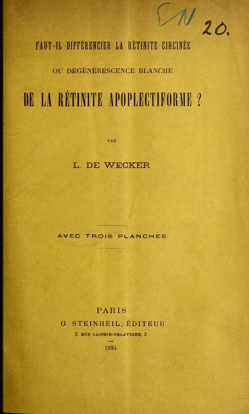 FAUT-IL DIFFÉRENCIER LA RÉTINITE CIRCIÉE OU DÉGÉNÉRESCENCE BLANCHE HE LA ftÉTJNITE APOPLBCTIFORME ? PAR L. DE WECKER AVEC TROIS PLANCHES PARIS G. STEINHEIL, ÉDITEUK 2, RUE CASIMIR-DELAVIGNE, 2 1894