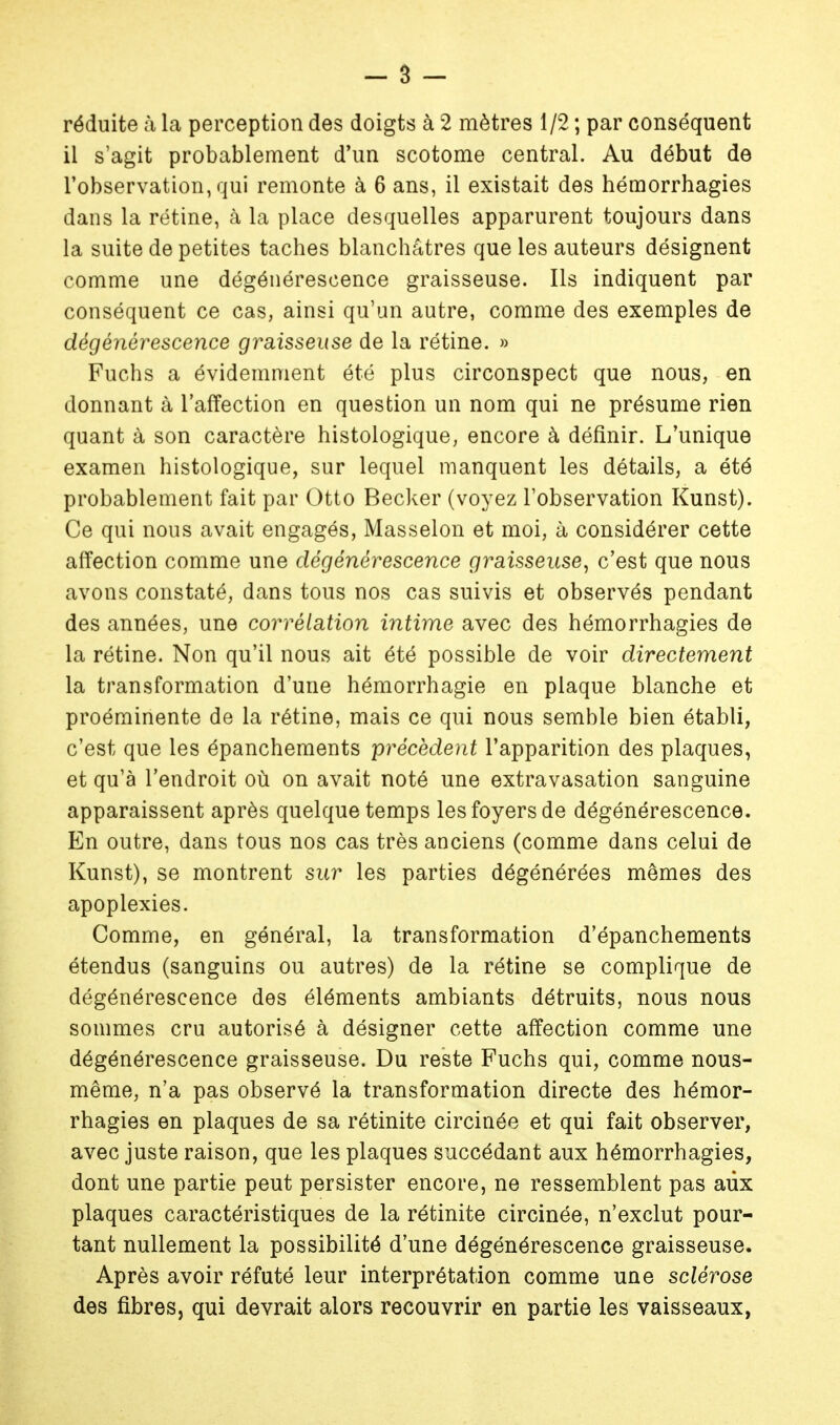 il s'agit probablement d'un scotome central. Au début de l'observation, qui remonte à 6 ans, il existait des hémorrhagies dans la rétine, à la place desquelles apparurent toujours dans la suite de petites taches blanchâtres que les auteurs désignent comme une dégénérescence graisseuse. Ils indiquent par conséquent ce cas, ainsi qu'un autre, comme des exemples de dégénérescence graisseuse de la rétine. » Fuchs a évidemment été plus circonspect que nous, en donnant à l'affection en question un nom qui ne présume rien quant à son caractère histologique, encore à définir. L'unique examen histologique, sur lequel manquent les détails, a été probablement fait par Otto Becker (voyez l'observation Kunst). Ce qui nous avait engagés, Masselon et moi, à considérer cette affection comme une dégénérescence graisseuse, c'est que nous avons constaté, dans tous nos cas suivis et observés pendant des années, une corrélation iîitime avec des hémorrhagies de la rétine. Non qu'il nous ait été possible de voir directement la transformation d'une hémorrhagie en plaque blanche et proéminente de la rétine, mais ce qui nous semble bien établi, c'est que les épanchements précèdent l'apparition des plaques, et qu'à l'endroit où on avait noté une extravasation sanguine apparaissent après quelque temps les foyers de dégénérescence. En outre, dans tous nos cas très anciens (comme dans celui de Kunst), se montrent sur les parties dégénérées mêmes des apoplexies. Comme, en général, la transformation d'épanchements étendus (sanguins ou autres) de la rétine se complique de dégénérescence des éléments ambiants détruits, nous nous sommes cru autorisé à désigner cette affection comme une dégénérescence graisseuse. Du reste Fuchs qui, comme nous- même, n'a pas observé la transformation directe des hémor- rhagies en plaques de sa rétinite circinée et qui fait observer, avec juste raison, que les plaques succédant aux hémorrhagies, dont une partie peut persister encore, ne ressemblent pas aux plaques caractéristiques de la rétinite circinée, n'exclut pour- tant nullement la possibilité d'une dégénérescence graisseuse. Après avoir réfuté leur interprétation comme une sclérose des fibres, qui devrait alors recouvrir en partie les vaisseaux,