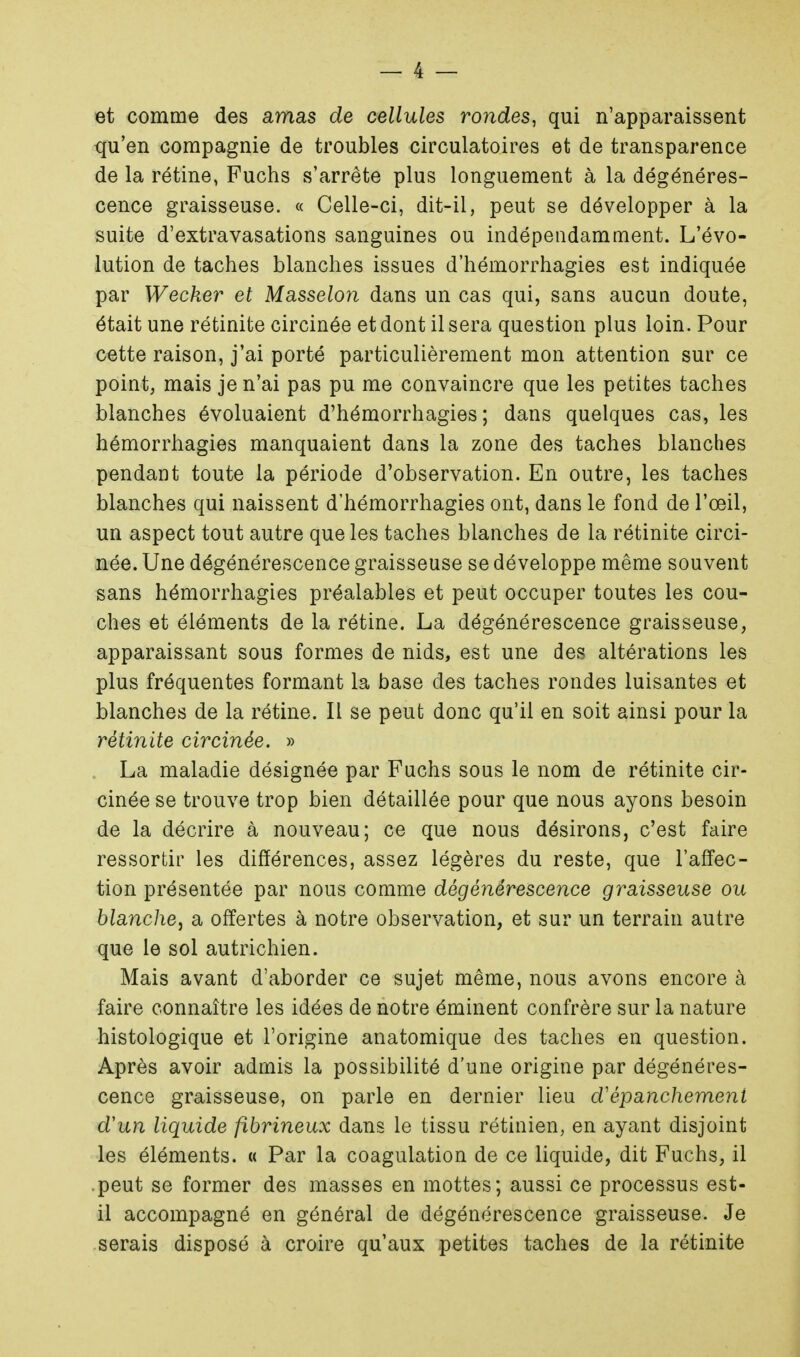 et comme des amas de cellules rondes, qui n'apparaissent qu'en compagnie de troubles circulatoires et de transparence de la rétine, Fuchs s'arrête plus longuement à la dégénéres- cence graisseuse. « Celle-ci, dit-il, peut se développer à la suite d'extravasations sanguines ou indépendamment. L'évo- lution de taches blanches issues d'hémorrhagies est indiquée par Wecker et Masselon dans un cas qui, sans aucun doute, était une rétinite circinée et dont il sera question plus loin. Pour cette raison, j'ai porté particulièrement mon attention sur ce point, mais je n'ai pas pu me convaincre que les petites taches blanches évoluaient d'hémorrhagies; dans quelques cas, les hémorrhagies manquaient dans la zone des taches blanches pendant toute la période d'observation. En outre, les taches blanches qui naissent d'hémorrhagies ont, dans le fond de l'œil, un aspect tout autre que les taches blanches de la rétinite circi- née. Une dégénérescence graisseuse se développe même souvent sans hémorrhagies préalables et peut occuper toutes les cou- ches et éléments de la rétine. La dégénérescence graisseuse, apparaissant sous formes de nids, est une des altérations les plus fréquentes formant la base des taches rondes luisantes et blanches de la rétine. Il se peut donc qu'il en soit ainsi pour la rétinite circinée. » La maladie désignée par Fuchs sous le nom de rétinite cir- cinée se trouve trop bien détaillée pour que nous ayons besoin de la décrire à nouveau; ce que nous désirons, c'est faire ressortir les différences, assez légères du reste, que l'affec- tion présentée par nous comme dégénérescence graisseuse ou blanche, a offertes à notre observation, et sur un terrain autre que le sol autrichien. Mais avant d'aborder ce sujet même, nous avons encore à faire connaître les idées de notre éminent confrère sur la nature histologique et l'origine anatomique des taches en question. Après avoir admis la possibilité d'une origine par dégénéres- cence graisseuse, on parle en dernier lieu d'épanchemeni d'un liquide fibrineux dans le tissu rétinien, en ayant disjoint les éléments. « Par la coagulation de ce liquide, dit Fuchs, il peut se former des masses en mottes; aussi ce processus est- il accompagné en général de dégénérescence graisseuse. Je serais disposé à croire qu'aux petites taches de la rétinite