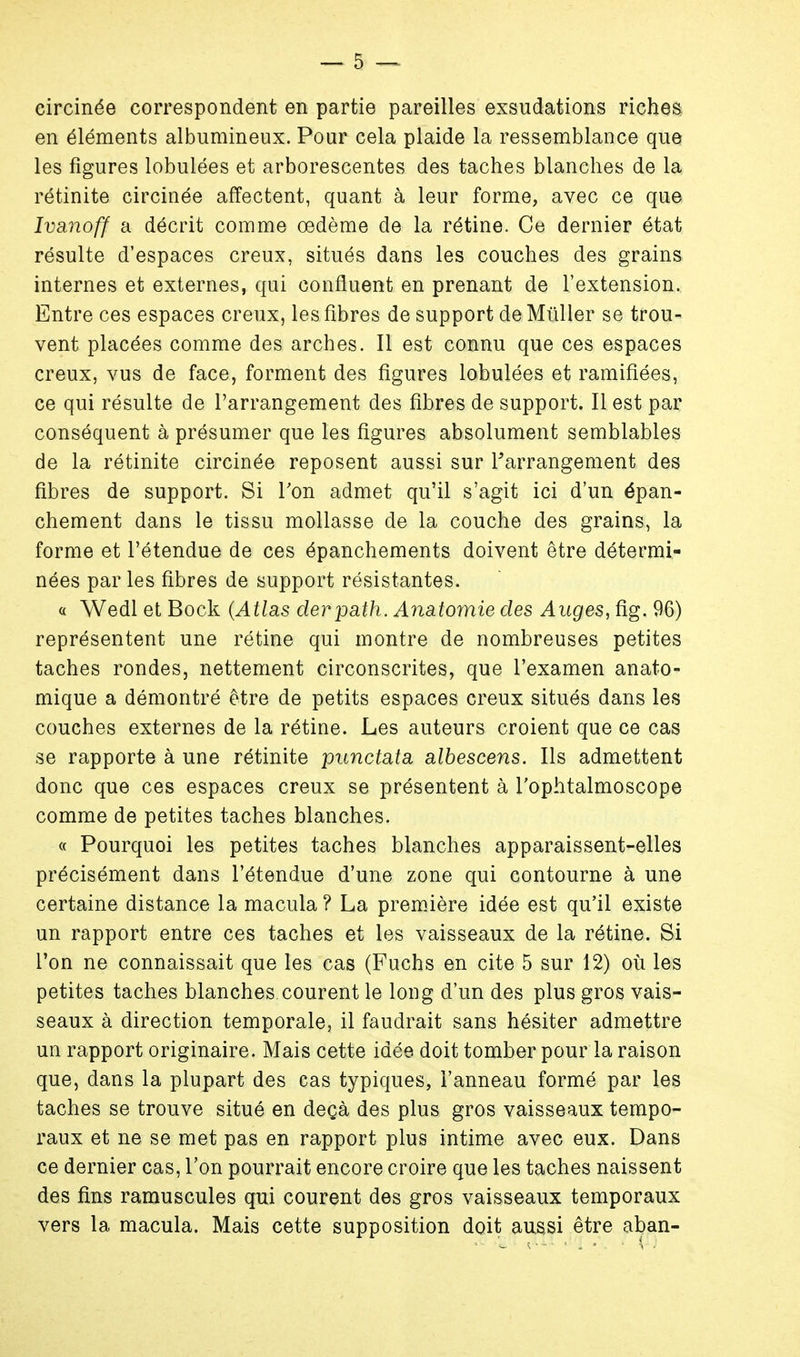 circinée correspondent en partie pareilles exsudations riches en éléments albumineux. Pour cela plaide la ressemblance que les figures lobulées et arborescentes des taches blanches de la rétinite circinée affectent, quant à leur forme, avec ce que Ivanoff a décrit comme oedème de la rétine. Ce dernier état résulte d'espaces creux, situés dans les couches des grains internes et externes, qui confluent en prenant de l'extension. Entre ces espaces creux, les fibres de support de Millier se trou- vent placées comme des arches. Il est connu que ces espaces creux, vus de face, forment des figures lobulées et ramifiées, ce qui résulte de l'arrangement des fibres de support. Il est par conséquent à présumer que les figures absolument semblables de la rétinite circinée reposent aussi sur l'arrangement des fibres de support. Si Ton admet qu'il s'agit ici d'un épan- chement dans le tissu mollasse de la couche des grains, la forme et l'étendue de ces épanchements doivent être détermi- nées par les fibres de support résistantes. « Wedl et Bock (Atlas derpath. Anatoynie des Auges, fig. 96) représentent une rétine qui montre de nombreuses petites taches rondes, nettement circonscrites, que l'examen anato- mique a démontré être de petits espaces creux situés dans les couches externes de la rétine. Les auteurs croient que ce cas se rapporte à une rétinite punctata albescens. Ils admettent donc que ces espaces creux se présentent à l'ophtalmoscope comme de petites taches blanches. « Pourquoi les petites taches blanches apparaissent-elles précisément dans l'étendue d'une zone qui contourne à une certaine distance la macula ? La première idée est qu'il existe un rapport entre ces taches et les vaisseaux de la rétine. Si l'on ne connaissait que les cas (Fuchs en cite 5 sur 12) où les petites taches blanches courent le long d'un des plus gros vais- seaux à direction temporale, il faudrait sans hésiter admettre un rapport originaire. Mais cette idée doit tomber pour la raison que, dans la plupart des cas typiques, l'anneau formé par les taches se trouve situé en deçà des plus gros vaisseaux tempo- raux et ne se met pas en rapport plus intime avec eux. Dans ce dernier cas, Ton pourrait encore croire que les taches naissent des fins ramuscules qui courent des gros vaisseaux temporaux vers la macula. Mais cette supposition doit aussi être aban-