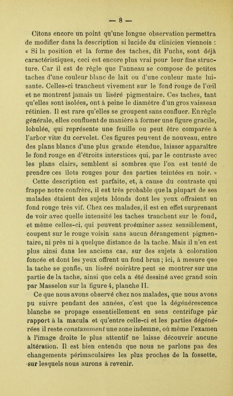 Citons encore un point qu'une longue observation permettra de modifier dans la description si lucide du clinicien viennois : « Si la position et la forme des taches, dit Fuchs, sont déjà caractéristiques, ceci est encore plus vrai pour leur fine struc- ture. Car il est de règle que l'anneau se compose de petites taches d'une couleur blanc de lait ou d'une couleur mate lui- sante. Celles-ci tranchent vivement sur le fond rouge de l'œil et ne montrent jamais un liséré pigmentaire. Ces taches, tant qu'elles sont isolées, ont à peine le diamètre d'un gros vaisseau rétinien. Il est rare qu'elles se groupent sans confluer. En règle générale, elles confluent de manière à former une figure gracile, lobulée, qui représente une feuille ou peut être comparée à l'arbor vitse du cervelet. Ces figures peuvent de nouveau, entre des plans blancs d'une plus grande étendue, laisser apparaître le fond rouge en d'étroits interstices qui, par le contraste avec les plans clairs, semblent si sombres que l'on est tenté de prendre ces îlots rouges pour des parties teintées en noir. » Cette description est parfaite, et, à cause du contraste qui frappe notre confrère, il est très probable que la plupart de ses malades étaient des sujets blonds dont les yeux offraient un fond rouge très vif. Chez ces malades, il est en effet surprenant de voir avec quelle intensité les taches tranchent sur le fond, et même celles-ci, qui peuvent proéminer assez sensiblement, coupent sur le rouge voisin sans aucun dérangement pigmen- taire, ni près ni à quelque distance de la tache. Mais il n'en est plus ainsi dans les anciens cas, sur des sujets à coloration foncée et dont les yeux offrent un fond brun ; ici, à mesure que la tache se gonfle, un liséré noirâtre peut se montrer sur une partie de la tache, ainsi que cela a été dessiné avec grand soin par Masselon sur la figure 4, planche II. Ce que nous avons observé chez nos malades, que nous avons pu suivre pendant des années, c'est que la dégénérescence blanche se propage essentiellement en sens centrifuge par rapport à la macula et qu'entre celle-ci et les parties dégéné- rées il reste constamment une zone indemne, où même l'examen à l'image droite le plus attentif ne laisse découvrir aucune altération. Il est bien entendu que nous ne parlons pas des changements périmaculaires les plus proches de la fossette, •sur lesquels nous aurons à revenir.