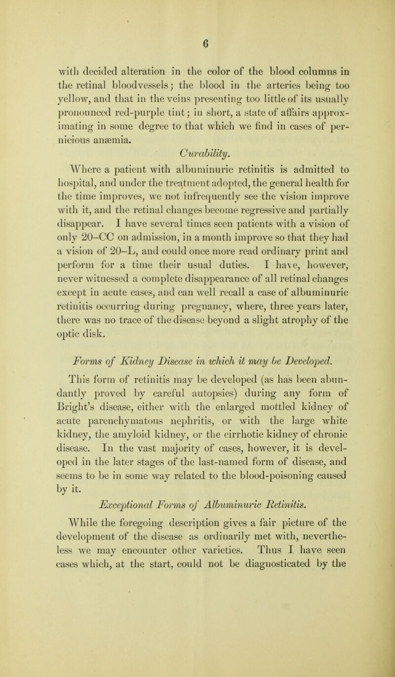 with decided alteration in the color of the blood columns in the retinal bloodvessels; the blood in the arteries being too yellow, and that in the veins presenting too little of its usually pronounced red-purple tint; in short, a state of affairs approx- imating in some degree to that which we find in cases of per- nicious anaemia. Curability. Where a patient with albuminuric retinitis is admitted to hospital, and under the treatment adopted, the general health for the time improves, we not infrequently see the vision improve with it, and the retinal changes become regressive and partially disappear. I have several times seen patients with a vision of only 20-CC on admission, in a month improve so that they had a vision of 20-L, and could once more read ordinary print and perform for a time their usual duties. I have, however, never witnessed a complete disappearance of all retinal changes except in acute cases, and can well recall a case of albuminuric retinitis occurring during pregnancy, where, three years later, there was no trace of the disease beyond a slight atrophy of the optic disk. Forms of Kidney Disease in which it may be Developed. This form of retinitis may be developed (as has been abun- dantly proved by careful autopsies) during any form of Bright's disease, either with the enlarged mottled kidney of acute parenchymatous nephritis, or with the large white kidney, the amyloid kidney, or the cirrhotic kidney of chronic disease. In the vast majority of cases, however, it is devel- oped in the later stages of the last-named form of disease, and seems to be in some way related to the blood-poisoning caused by it. Exceptional Forms of Albuminuric Retinitis. While the foregoing description gives a fair picture of the development of the disease as ordinarily met with, neverthe- less we may encounter other varieties. Thus I have seen cases which, at the start, could not be diagnosticated by the