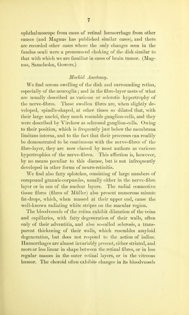 ophthalmoscope from cases of retinal haemorrhage from other causes (and Magnus has published similar cases), and there are recorded other cases where the only changes seen in the fundus oculi were a pronounced choking of the disk similar to that with which we are familiar in cases of brain tumor. (Mag- nus, Samelsohn, Gowers.) Morbid Anatomy. We find serous swelling of the disk and surrounding retina, especially of the neuroglia; and in the fibre-layer nests of what are usually described as varicose or sclerotic hypertrophy of the nerve-fibres. These swollen fibres are, when slightly de- veloped, spindle-shaped, at other times so dilated that, with their large nuclei, they much resemble ganglion-ceils, and they were described by Virchow as sclerosed ganglion-cells. Owing to their position, which is frequently just below the membrana limitans interna, and to the fact that their processes can readily be demonstrated to be continuous with the nerve-fibres of the fibre-layer, they are now classed by most authors as varicose hypertrophies of the nerve-fibres. This affection is, however, by no means peculiar to this disease, but is not infrequently developed in other forms of neuro-retinitis. We find also fatty splotches, consisting of large numbers of compound granule-corpuscles, usually either in the nerve-fibre layer or in one of the nuclear layers. The radial connective tissue fibres (fibres of Muller) also present numerous minute fat-drops, which, when massed at their upper end, cause the well-known radiating white stripes on the macular region. The bloodvessels of the retina exhibit dilatation of the veins and capillaries, with fatty degeneration of their walls, often only of their adventitia, and also so-called sclerosis, a trans- parent thickening of their walls, which resembles amyloid degeneration, but does not respond to the action of iodine. Haemorrhages are almost invariably present, either striated, and more or less linear in shape between the retinal fibres, or in less regular masses in the outer retinal layers, or in the vitreous humor. The choroid often exhibits changes in its bloodvessels