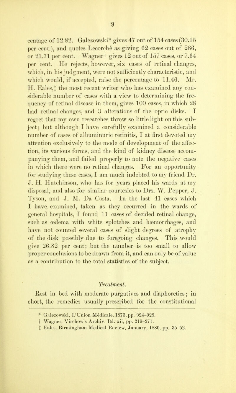 ccntage of 12.82. Galezowski* gives 47 out of 154 cases (30.15 per cent.), and quotes Lecorche as giving 62 cases out of 286, or 21.71 per cent. Wagnerf gives 12 out of 157 cases, or 7.64 per cent. He rejects, however, six cases of retinal changes, which, in his judgment, were not sufficiently characteristic, and which would, if accepted, raise the percentage to 11.46. Mr. H. Eales,| the most recent writer who has examined any con- siderable number of cases with a view to determining the fre- quency of retinal disease in them, gives 100 cases, in which 28 had retinal changes, and 3 alterations of the optic disks. I regret that my own researches throw so little light on this sub- ject; but although I have carefully examined a considerable number of cases of albuminuric retinitis, I at first devoted my attention exclusively to the mode of development of the affec- tion, its various forms, and the kind of kidney disease accom- panying them, and failed properly to note the negative cases in which there were no retinal changes. For an opportunity for studying these cases, I am much indebted to my friend Dr. J. H. Hutchinson, who has for years placed his wards at my disposal, and also for similar courtesies to Drs. W. Pepper, J. Tyson, and J. M. Da Costa. In the last 41 cases which I have examined, taken as thev occurred in the wards of general hospitals, I found 11 cases of decided retinal change, such as oedema with white splotches and haemorrhages, and have not counted several cases of slight degrees of atrophy of the disk possibly due to foregoing changes. This would give 26.82 per cent; but the number is too small to allow proper conclusions to be drawn from it, and can only be of value as a contribution to the total statistics of the subject. Treatment. Rest in bed with moderate purgatives and diaphoretics; in short, the remedies usually prescribed for the constitutional * Galezowski, L'Union Medicale, 1873, pp. 924-928. f Wagner, Virchow's Archiv, Bd. xii, pp. 219-271. % Eales, Birmingham Medical Review, January, 1880, pp. 35-52.