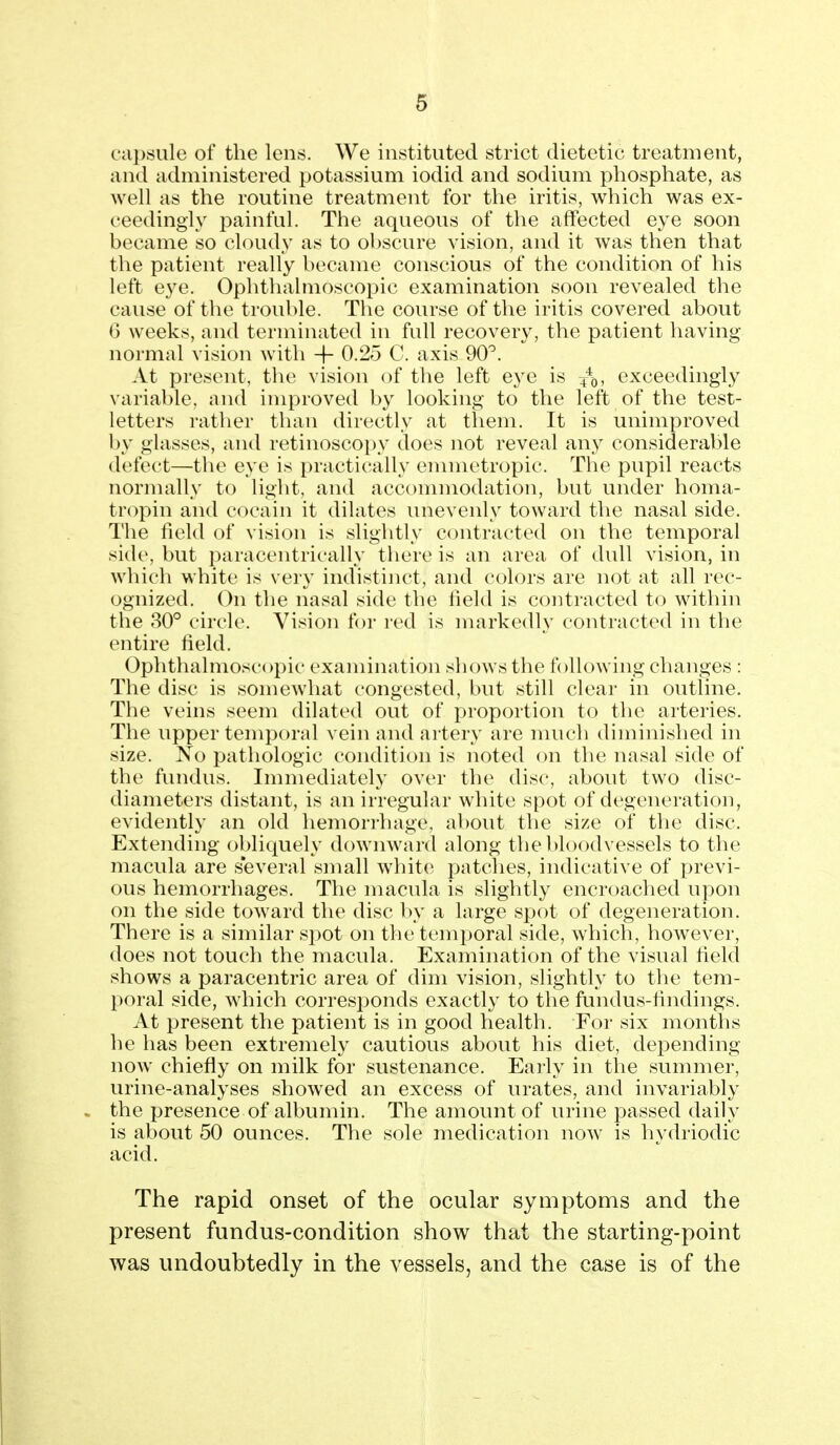 ca})siile of the lens. We instituted strict dietetic treatment, and administered potassium iodid and sodium phosphate, as well as the routine treatment for the iritis, which was ex- ceedingly i^ainful. The aqueous of the affected eye soon became so cloudy as to obscure vision, and it was then that the patient really became conscious of the condition of his left eye. Ophthalmoscopic examination soon revealed the cause of the trouble. The course of the iritis covered about 6 weeks, and terminated in full recovery, the patient having normal vision with -f- 0.25 C. axis 90'^. At present, the vision of the left eye is 4*0. exceedingly variable, and improved by looking to the left of the test- letters rather than directly at them. It is unimproved by glasses, and retinoscopy does not reveal any considerable defect—the eye is practically emmetropic. The pupil reacts normally to light, and accommodation, but under homa- tropin and cocain it dilates unevenly toward the nasal side. The field of vision is slightly contracted on the temporal side, but paracentrically there is an area of dull vision, in which white is very indistinct, and colors are not at all rec- ognized. On the nasal side the field is contracted to within the 30° circle. Vision for red is markedly contracted in the entire field. Ophthalmoscopic examination shows the following changes : The disc is somewhat congested, but still clear in outline. The veins seem dilated out of jjroportion to the arteries. The upper temporal vein and artery are nuich diminished in size. No pathologic condition is noted on the nasal side of the fundus. Immediately over the disc, about two disc- diameters distant, is an irregular white spot of degeneration, evidently an old hemorrhage, about the size of the disc. Extending obliquely downward along the V)loodvessels to the macula are several small whiter patches, indicative of previ- ous hemorrhages. The macula is slightly encroached upon on the side toward the disc by a large spot of degeneration. There is a similar spot on the temporal side, which, however, does not touch the macula. Examination of the visual field shows a paracentric area of dim vision, slightly to the tem- poral side, which corresponds exactly to the fundus-findings. At present the patient is in good health. For six months he has been extremely cautious about his diet, depending now chiefly on milk for sustenance. Early in the summer, urine-analyses showed an excess of urates, and invariably the presence of albumin. The amount of urine passed daily is about 50 ounces. The sole medication now is hydriodic acid. The rapid onset of the ocular symptoms and the present fundus-condition show^ that the starting-point was undoubtedly in the vessels, and the case is of the