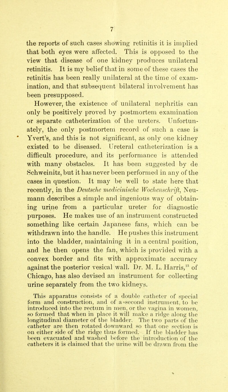 the reports of such cases showing retinitis it is implied that both eyes were affected. This is opposed to the view that disease of one kidney produces unilateral retinitis. It is my belief that in some of these cases the retinitis has been really unilateral at the time of exam- ination, and that subsequent bilateral involvement has been presupposed. However, the existence of unilateral nephritis can only be positively proved by postmortem examination or separate catheterization of the ureters. Unfortun- ately, the only postmortem record of such a case is Yvert's, and this is not significant, as only one kidney existed to be diseased. Ureteral catheterization is a difficult procedure, and its performance is attended with many obstacles. It has been suggested by de Schweinitz, but it has never been performed in any of the cases in question. It may be well to state here that recently, in the Deutsche medicinische Wochenschrift, Neu- mann describes a simple and ingenious way of obtain- ing urine from a particular ureter for diagnostic purposes. He makes use of an instrument constructed something like certain Japanese fans, which can be withdrawn into the handle. He pushes this instrument into the bladder, maintaining it in a central position, and he then opens the fan, which is provided with a convex border and fits with approximate accuracy against the posterior vesical wall. Dr. M. L. Harris/^ of Chicago, has also devised an instrument for collecting urine separately from the two kidneys. This apparatus consists of a double catheter of special form and construction, and of a-second instrument, to be introduced into the rectum in men, or the vagina in women, so formed that when in place it will make a ridge along the longitudinal diameter of the bladder. The two parts of the catheter are then rotated downward so that one section is on either side of the ridge thus formed. If the bladder has been evacuated and washed before the introduction of the catheters it is claimed that the urine will be drawn from the