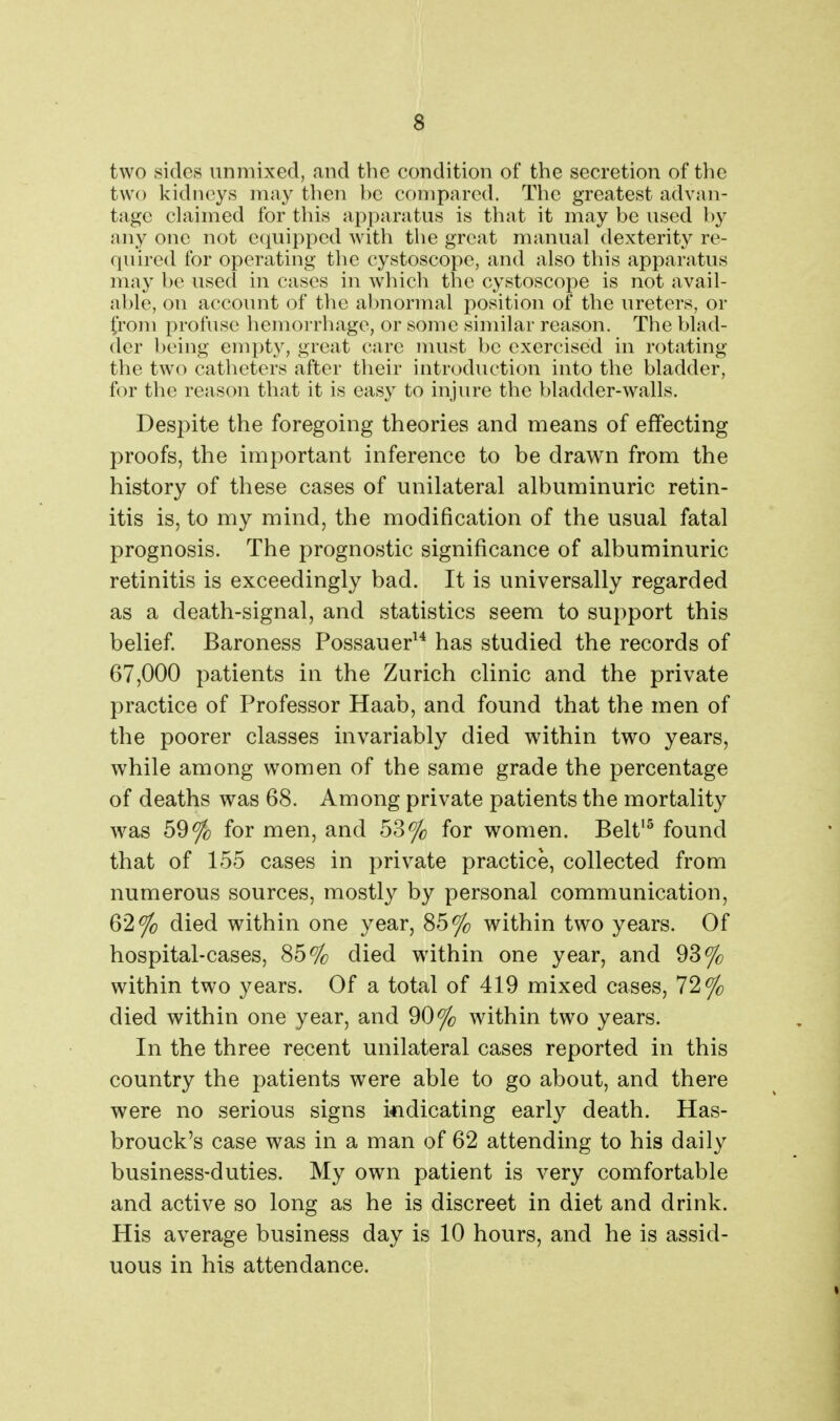 two sides unmixed, and the condition of the secretion of the two kidneys may then be compared. The greatest advan- tage chximed for this apparatus is that it may be used by any one not ecpipped with the great manual dexterity re- quired for operating tlie cystoscope, and also this apparatus may be used in crises in which the cystoscope is not avail- able, on account of the abnormal position of the ureters, or from profuse hemorrhage, or some similar reason. The blad- der being empty, great care must be exercised in rotating the two catheters after their introduction into the bladder, for the reason that it is easy to injure the bladder-walls. Despite the foregoing theories and means of effecting proofs, the important inference to be drawn from the history of these cases of unilateral albuminuric retin- itis is, to my mind, the modification of the usual fatal prognosis. The prognostic significance of albuminuric retinitis is exceedingly bad. It is universally regarded as a death-signal, and statistics seem to support this belief. Baroness Possauer^'* has studied the records of 67,000 patients in the Zurich clinic and the private practice of Professor Haab, and found that the men of the poorer classes invariably died within two years, while among women of the same grade the percentage of deaths was 68. Among private patients the mortality was 59% for men, and 53% for women. Belt^ found that of 155 cases in private practice, collected from numerous sources, mostly by personal communication, 62% died within one year, 85% within two years. Of hospital-cases, 85% died wdthin one year, and 93% within two years. Of a total of 419 mixed cases, 72% died within one year, and 90% within two years. In the three recent unilateral cases reported in this country the patients were able to go about, and there were no serious signs indicating early death. Has- brouck's case was in a man of 62 attending to his daily business-duties. My own patient is very comfortable and active so long as he is discreet in diet and drink. His average business day is 10 hours, and he is assid- uous in his attendance.