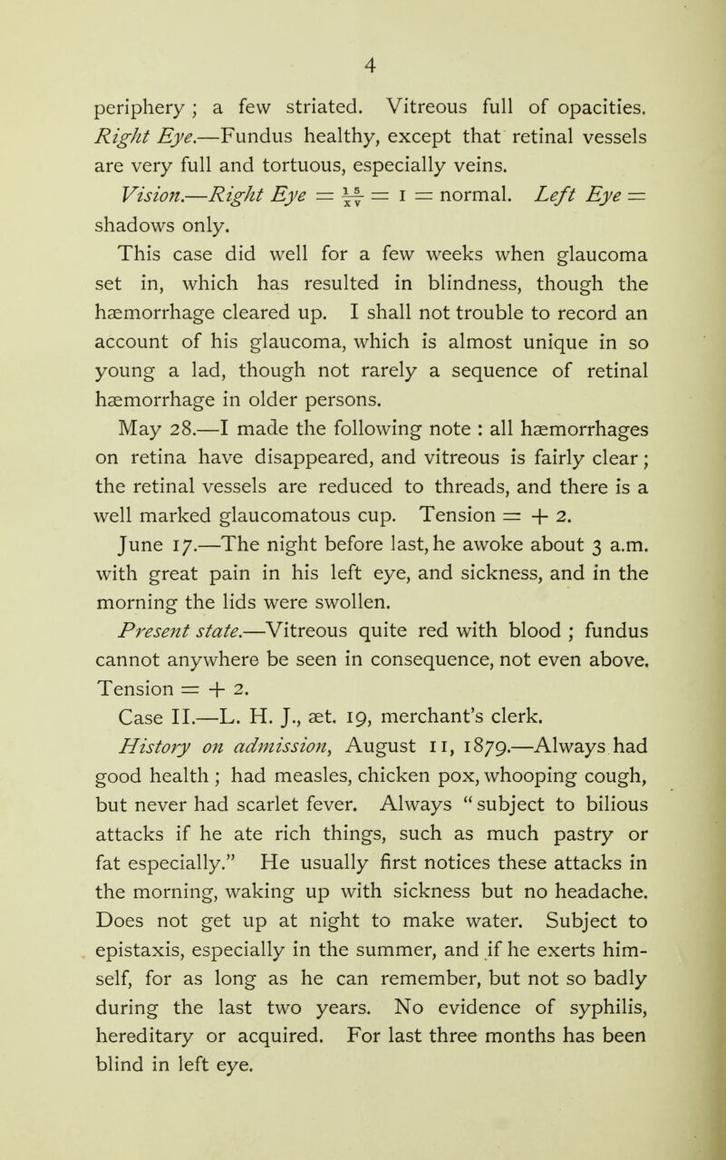 periphery; a few striated. Vitreous full of opacities. Right Eye.—Fundus healthy, except that retinal vessels are very full and tortuous, especially veins. Vision.—Right Eye = ^ = i = normal. Left Eye — shadows only. This case did well for a few weeks when glaucoma set in, which has resulted in blindness, though the haemorrhage cleared up. I shall not trouble to record an account of his glaucoma, which is almost unique in so young a lad, though not rarely a sequence of retinal haemorrhage in older persons. May 28.—I made the following note : all haemorrhages on retina have disappeared, and vitreous is fairly clear; the retinal vessels are reduced to threads, and there is a well marked glaucomatous cup. Tension = + 2. June 17.—The night before last, he awoke about 3 a.m. with great pain in his left eye, and sickness, and in the morning the lids were swollen. Present state.—Vitreous quite red with blood ; fundus cannot anywhere be seen in consequence, not even above, Tension = + 2. Case II.—L. H. J., aet. 19, merchant's clerk. History on admission^ August 11, 1879.—Always had good health ; had measles, chicken pox, whooping cough, but never had scarlet fever. Always  subject to bilious attacks if he ate rich things, such as much pastry or fat especially. He usually first notices these attacks in the morning, waking up with sickness but no headache. Does not get up at night to make water. Subject to epistaxis, especially in the summer, and if he exerts him- self, for as long as he can remember, but not so badly during the last two years. No evidence of syphilis, hereditary or acquired. For last three months has been blind in left eye.