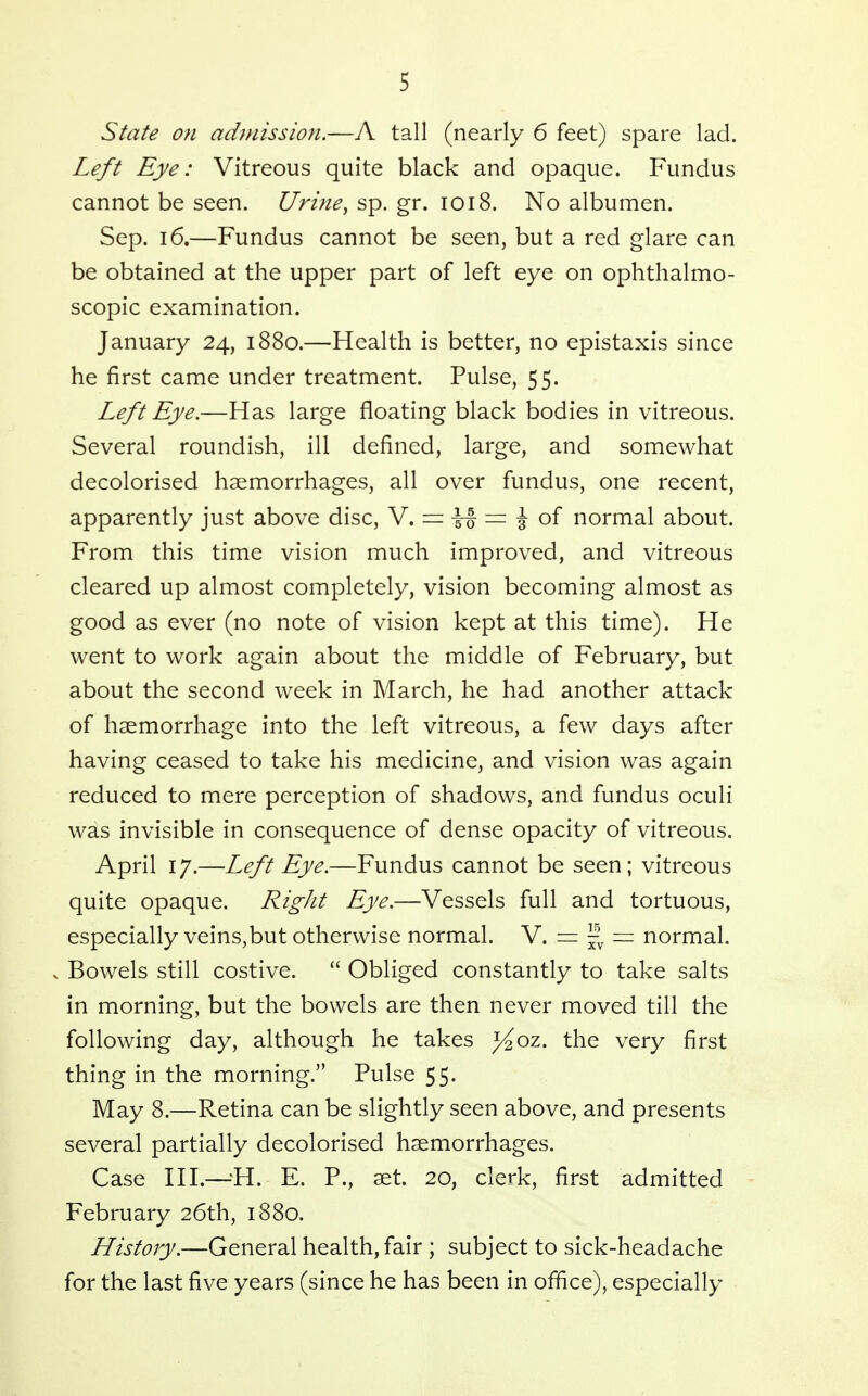 State on admission.—A tall (nearly 6 feet) spare lad. Left Eye: Vitreous quite black and opaque. Fundus cannot be seen. Urine, sp. gr. 1018. No albumen. Sep. 16.—Fundus cannot be seen, but a red glare can be obtained at the upper part of left eye on ophthalmo- scopic examination. January 24, 1880.—Health is better, no epistaxis since he first came under treatment. Pulse, 55. Left Eye.—Has large floating black bodies in vitreous. Several roundish, ill defined, large, and somewhat decolorised haemorrhages, all over fundus, one recent, apparently just above disc, N, — \ oi normal about. From this time vision much improved, and vitreous cleared up almost completely, vision becoming almost as good as ever (no note of vision kept at this time). He went to work again about the middle of February, but about the second week in March, he had another attack of haemorrhage into the left vitreous, a few days after having ceased to take his medicine, and vision was again reduced to mere perception of shadows, and fundus oculi was invisible in consequence of dense opacity of vitreous. April 17.—Left Eye.—Fundus cannot be seen; vitreous quite opaque. Right Eye.—Vessels full and tortuous, especially veins,but otherwise normal. V. = = normal. V Bowels still costive.  Obliged constantly to take salts in morning, but the bowels are then never moved till the following day, although he takes J^oz. the very first thing in the morning. Pulse 55. May 8.—Retina can be slightly seen above, and presents several partially decolorised haemorrhages. Case HI.—-'H. E. P., aet. 20, clerk, first admitted February 26th, 1880. History.—General health, fair ; subject to sick-headache for the last five years (since he has been in office), especially