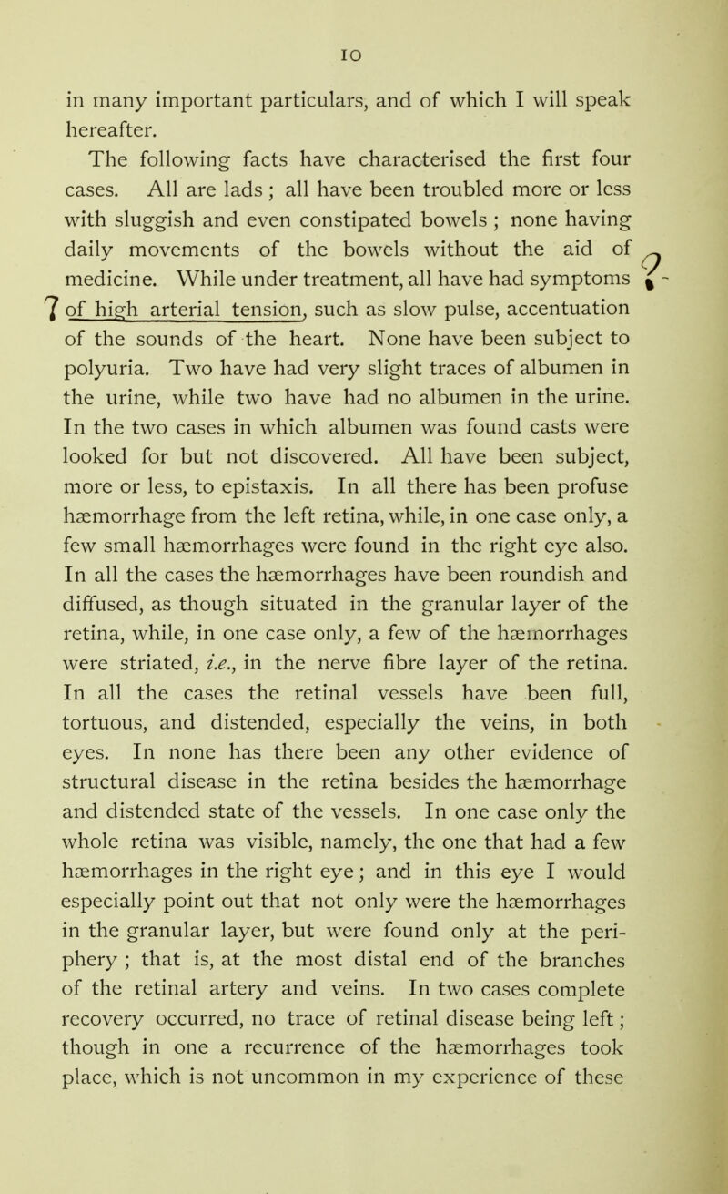 in many important particulars, and of which I will speak hereafter. The following facts have characterised the first four cases. All are lads ; all have been troubled more or less with sluggish and even constipated bowels ; none having daily movements of the bowels without the aid of medicine. While under treatment, all have had symptoms 7 of high arterial tension, such as slow pulse, accentuation of the sounds of the heart. None have been subject to polyuria. Two have had very slight traces of albumen in the urine, while two have had no albumen in the urine. In the two cases in which albumen was found casts were looked for but not discovered. All have been subject, more or less, to epistaxis. In all there has been profuse haemorrhage from the left retina, while, in one case only, a few small haemorrhages were found in the right eye also. In all the cases the haemorrhages have been roundish and diffused, as though situated in the granular layer of the retina, while, in one case only, a few of the haemorrhages were striated, i.e., in the nerve fibre layer of the retina. In all the cases the retinal vessels have been full, tortuous, and distended, especially the veins, in both eyes. In none has there been any other evidence of structural disease in the retina besides the haemorrhage and distended state of the vessels. In one case only the whole retina was visible, namely, the one that had a few haemorrhages in the right eye; and in this eye I would especially point out that not only were the haemorrhages in the granular layer, but were found only at the peri- phery ; that is, at the most distal end of the branches of the retinal artery and veins. In two cases complete recovery occurred, no trace of retinal disease being left; though in one a recurrence of the haemorrhages took place, which is not uncommon in my experience of these