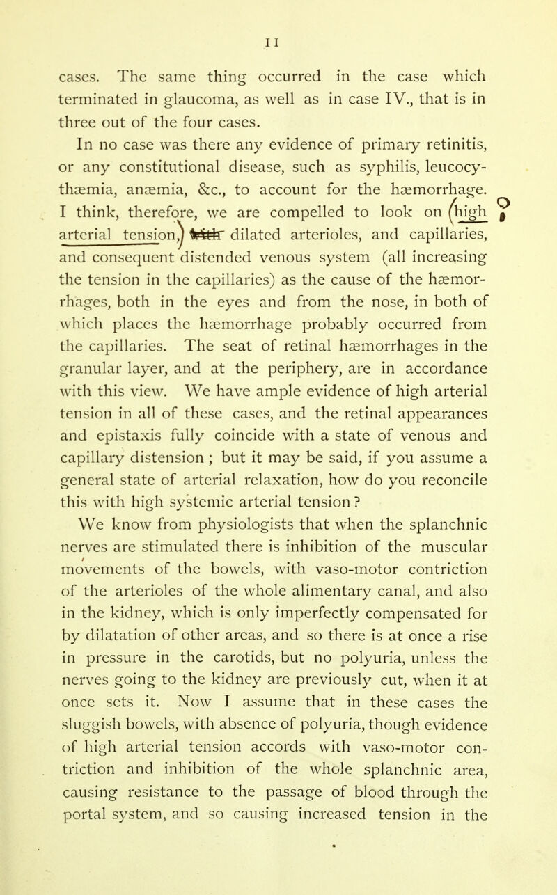 cases. The same thing occurred in the case which terminated in glaucoma, as well as in case IV., that is in three out of the four cases. In no case was there any evidence of primary retinitis, or any constitutional disease, such as syphilis, leucocy- thaemia, anaemia, &c., to account for the haemorrhage. I think, therefore, we are compelled to look on (high | arterial tension,j ^i?^^ dilated arterioles, and capillaries, and consequent distended venous system (all increasing the tension in the capillaries) as the cause of the haemor- rhages, both in the eyes and from the nose, in both of which places the haemorrhage probably occurred from the capillaries. The seat of retinal haemorrhages in the granular layer, and at the periphery, are in accordance with this view. We have ample evidence of high arterial tension in all of these cases, and the retinal appearances and epistaxis fully coincide with a state of venous and capillary distension ; but it may be said, if you assume a general state of arterial relaxation, how do you reconcile this with high systemic arterial tension ? We know from physiologists that when the splanchnic nerves are stimulated there is inhibition of the muscular movements of the bowels, with vaso-motor contriction of the arterioles of the whole alimentary canal, and also in the kidney, which is only imperfectly compensated for by dilatation of other areas, and so there is at once a rise in pressure in the carotids, but no polyuria, unless the nerves going to the kidney are previously cut, when it at once sets it. Now I assume that in these cases the sluggish bowels, with absence of polyuria, though evidence of high arterial tension accords with vaso-motor con- triction and inhibition of the whole splanchnic area, causing resistance to the passage of blood through the portal system, and so causing increased tension in the