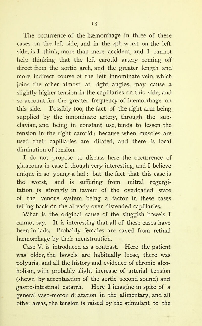 The occurrence of the haemorrhage in three of these cases on the left side, and in the 4th worst on the left side, is I think, more than mere accident, and I cannot help thinking that the left carotid artery coming off direct from the aortic arch, and the greater length and more indirect course of the left innominate vein, which joins the other almost at right angles, may cause a slightly higher tension in the capillaries on this side, and so account for the greater frequency of haemorrhage on this side. Possibly too, the fact of the right arm being supplied by the innominate artery, through the sub- clavian, and being in constant use, tends to lessen the tension in the right carotid : because when muscles are used their capillaries are dilated, and there is local diminution of tension. I do not propose to discuss here the occurrence of glaucoma in case I. though very interesting, and I believe unique in so young a lad : but the fact that this case is the worst, and is suffering from mitral regurgi- tation, is strongly in favour of the overloaded state of the venous system being a factor in these cases telling back (5n the already over distended capillaries. What is the original cause of the sluggish bowels I cannot say. It is interesting that all of these cases have been in lads. Probably females are saved from retinal haemorrhage by their menstruation. Case V. is introduced as a contrast. Here the patient was older, the bowels are habitually loose, there was polyuria, and all the history and evidence of chronic alco- holism, with probably slight increase of arterial tension (shewn by accentuation of the aortic second sound) and gastro-intestinal catarrh. Here I imagine in spite of a general vaso-motor dilatation in the alimentary, and all other areas, the tension is raised by the stimulant to the