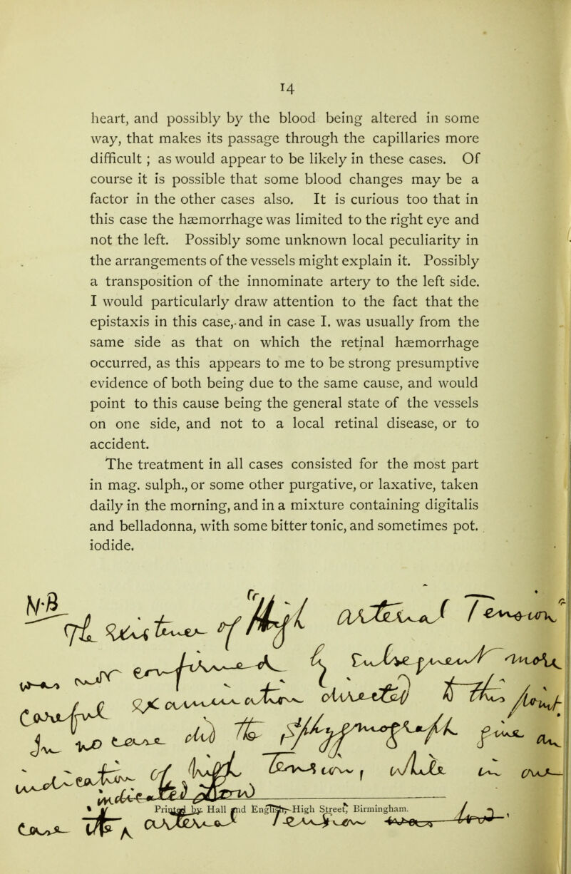 # heart, and possibly by the blood being altered in some . way, that makes its passage through the capillaries more difficult; as would appear to be likely in these cases. Of course it is possible that some blood changes may be a factor in the other cases also. It is curious too that in this case the haemorrhage was limited to the right eye and not the left. Possibly some unknown local peculiarity in the arrangements of the vessels might explain it. Possibly a transposition of the innominate artery to the left side. I would particularly draw attention to the fact that the epistaxis in this case,-and in case I. was usually from the same side as that on which the retinal haemorrhage occurred, as this appears to me to be strong presumptive evidence of both being due to the same cause, and would point to this cause being the general state of the vessels on one side, and not to a local retinal disease, or to accident. The treatment in all cases consisted for the most part in mag. sulph., or some other purgative, or laxative, taken daily in the morning, and in a mixture containing digitalis and belladonna, with some bitter tonic, and sometimes pot.. iodide. » ^ Priotad Hall *nd EngTTShj-High Street^ Birmingham. /