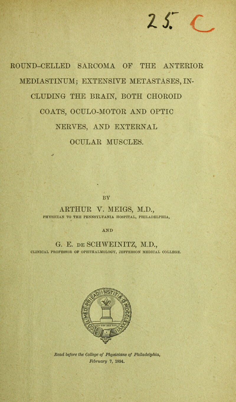 ROUND-CELLED SARCOMA OF THE ANTERIOR MEDIASTINUM; EXTENSIVE METASTASES, IN- CLUDING THE BRAIN, BOTH CHOROID COATS, OCULO-MOTOR AND OPTIC NERVES, AND EXTERNAL OCULAR MUSCLES. BY ARTHUR V. MEIGS, M.D., PHYSICIAN TO THE PENNSYLVANIA HOSPITAL, PHILADELPHIA, AND G. E. de SCHWEINITZ, M.D., CLINICAL PROFESSOR OP OPHTHALMOLOGY, JEFFERSON MEDICAL COLLEGE. Bead before the College of Physicians of Philadelphia, February 7, 1894.