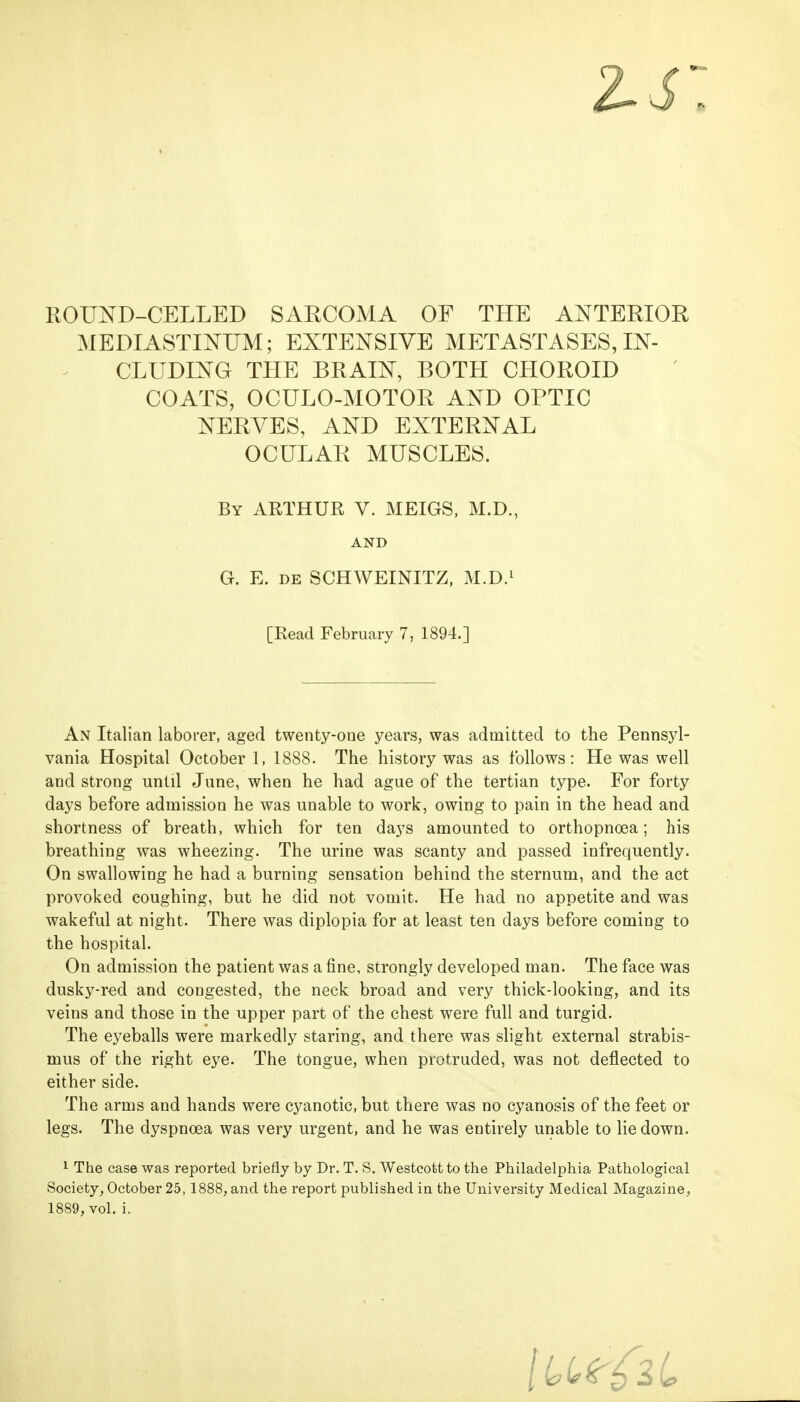 MEDIASTINUM; EXTENSIVE METASTASES, IN- CLUDING THE BRAIN, BOTH CHOROID COATS, OCULO-MOTOR AND OPTIC NERVES, AND EXTERNAL OCULAR MUSCLES. An Italian laborer, aged twenty-one years, was admitted to the Pennsyl- vania Hospital October 1, 1888. The history was as follows: He was well and strong until June, when he had ague of the tertian type. For forty days before admission he was unable to work, owing to pain in the head and shortness of breath, which for ten days amounted to orthopnoea; his breathing was wheezing. The urine was scanty and passed infrequently. On swallowing he had a burning sensation behind the sternum, and the act provoked coughing, but he did not vomit. He had no appetite and was wakeful at night. There was diplopia for at least ten days before coming to the hospital. On admission the patient was a fine, strongly developed man. The face was dusky-red and congested, the neck broad and very thick-looking, and its veins and those in the upper part of the chest were full and turgid. The eyeballs were markedly staring, and there was slight external strabis- mus of the right eye. The tongue, when protruded, was not deflected to either side. The arms and hands were cyanotic, but there was no cyanosis of the feet or legs. The dyspnoea was very urgent, and he was entirely unable to lie down. 1 The ease was reported briefly by Dr. T. S. Westcott to the Philadelphia Pathological Society, October 25,1888, and the report published in the University Medical Magazine, 1889, vol. i. By ARTHUR V. MEIGS, M.D., AND G. E. de SCHWEINITZ, M.D.1