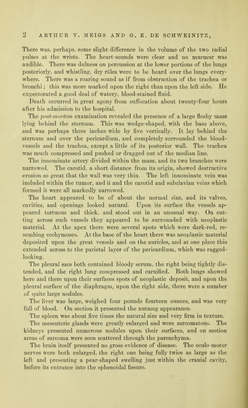 There was, perhaps, some slight difference in the volume of the two radial pulses at the wrists. The heart-sounds were clear and no murmur was audible. There was dulness on percussion at the lower portions of the lungs posteriorly, and whistling, dry rales were to be heard over the lungs every- where. There was a roaring sound as if from obstruction of the trachea or bronchi; this was more marked upon the right than upon the left side. He expectorated a good deal of watery, blood-stained fluid. Death occurred in great agony from suffocation about twenty-four hours after his admission to the hospital. The post-mortem examination revealed the presence of a large fleshy mass lying behind the sternum. This was wedge-shaped, with the base above, and was perhaps three inches wide by five vertically. It lay behind the sternum and over the pericardium, and completely surrounded the blood- vessels and the trachea, except a little of its posterior wall. The trachea was much compressed and pushed or dragged out of the median line. The innominate artery divided within the mass, and its two branches were narrowed. The carotid, a short distance from its origin, showed destructive erosion so great that the wall was very thin. The left innominate vein was included within the tumor, and it and the carotid and subclavian veins which formed it were all markedly narrowed. The heart appeared to be of about the normal size, and its valves, cavities, and openings looked natural. Upon its surface the vessels ap- peared tortuous and thick, and stood out in an unusual way. On cut- ting across such vessels they appeared to be surrounded with neoplastic material. At the apex there were several spots which were dark-red, re- sembing ecchymoses. At the base of the heart there was neoplastic material deposited upon the great vessels and on the auricles, and at one place this extended across to the parietal layer of the pericardium, which was ragged- looking. The pleural sacs both contained bloody serum, the right being tightly dis- tended, and the right lung compressed and carnified. Both lungs showed here and there upon their surfaces spots of neoplastic deposit, and upon the pleural surface of the diaphragm, upon the right side, there were a number of quite large nodules. The liver was large, weighed four pounds fourteen ounces, and was very full of blood. On section it presented the nutmeg appearance. The spleen was about five times the natural size and very firm in texture. The mesenteric glands were greatly enlarged and were sarcomatous. The kidneys presented numerous nodules upon their surfaces, and on section areas of sarcoma were seen scattered through the parenchyma. The brain itself presented no gross evidence of disease. The oculo-motor nerves were both enlarged, the right one being fully twice as large as the left and presenting a pear-shaped swelling just within the cranial cavity, before its entrance into the sphenoidal fissure.