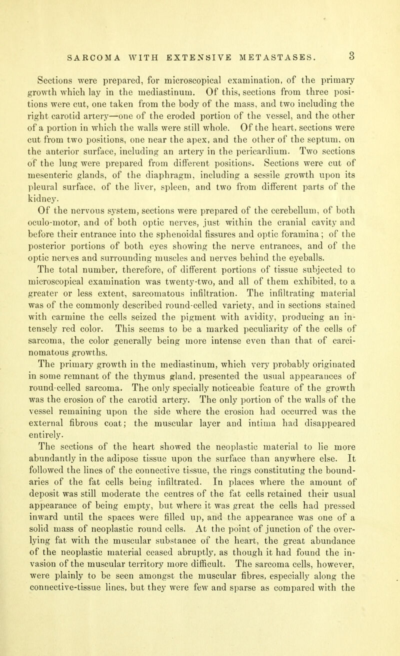 Sections were prepared, for microscopical examination, of the primary growth which lay in the mediastinum. Of this, sections from three posi- tions were cut, one taken from the body of the mass, and two including the right carotid artery—one of the eroded portion of the vessel, and the other of a portion in which the walls were still whole. Of the heart, sections were cut from two positions, one near the apex, and the other of the septum, on the anterior surface, including an artery in the pericardium. Two sections of the lung were prepared from different positions. Sections were cut of mesenteric glands, of the diaphragm, including a sessile growth upon its pleural surface, of the liver, spleen, and two from different parts of the kidney. Of the nervous system, sections were prepared of the cerebellum, of both oculo-motor, and of both optic nerves, just within the cranial cavity and before their entrance into the sphenoidal fissures and optic foramina; of the posterior portions of both eyes showing the nerve entrances, and of the optic neryes and surrounding muscles and nerves behind the eyeballs. The total number, therefore, of different portions of tissue subjected to microscopical examination was twenty-two, and all of them exhibited, to a greater or less extent, sarcomatous infiltration. The infiltrating material was of the commonly described round-celled variety, and in sections stained with carmine the cells seized the pigment with avidity, producing an in- tensely red color. This seems to be a marked peculiarity of the cells of sarcoma, the color generally being more intense even than that of carci- nomatous growths. The primary growth in the mediastinum, which very probably originated in some remnant of the thymus gland, presented the usual appearances of round-celled sarcoma. The only specially noticeable feature of the growth was the erosion of the carotid artery. The only portion of the walls of the vessel remaining upon the side where the erosion had occurred was the external fibrous coat; the muscular layer and intima had disappeared entirely. The sections of the heart showed the neoplastic material to lie more abundantly in the adipose tissue upon the surface than anywhere else. It followed the lines of the connective tissue, the rings constituting the bound- aries of the fat cells being infiltrated. In places where the amount of deposit was still moderate the centres of the fat cells retained their usual appearance of being empty, but where it was great the cells had pressed inward until the spaces were filled up, and the appearance was one of a solid mass of neoplastic round cells. At the point of junction of the over- lying fat with the muscular substance 01 the heart, the great abundance of the neoplastic material ceased abruptly, as though it had found the in- vasion of the muscular territory more difficult. The sarcoma cells, however, were plainly to be seen amongst the muscular fibres, especially along the connective-tissue lines, but they were few and sparse as compared with the
