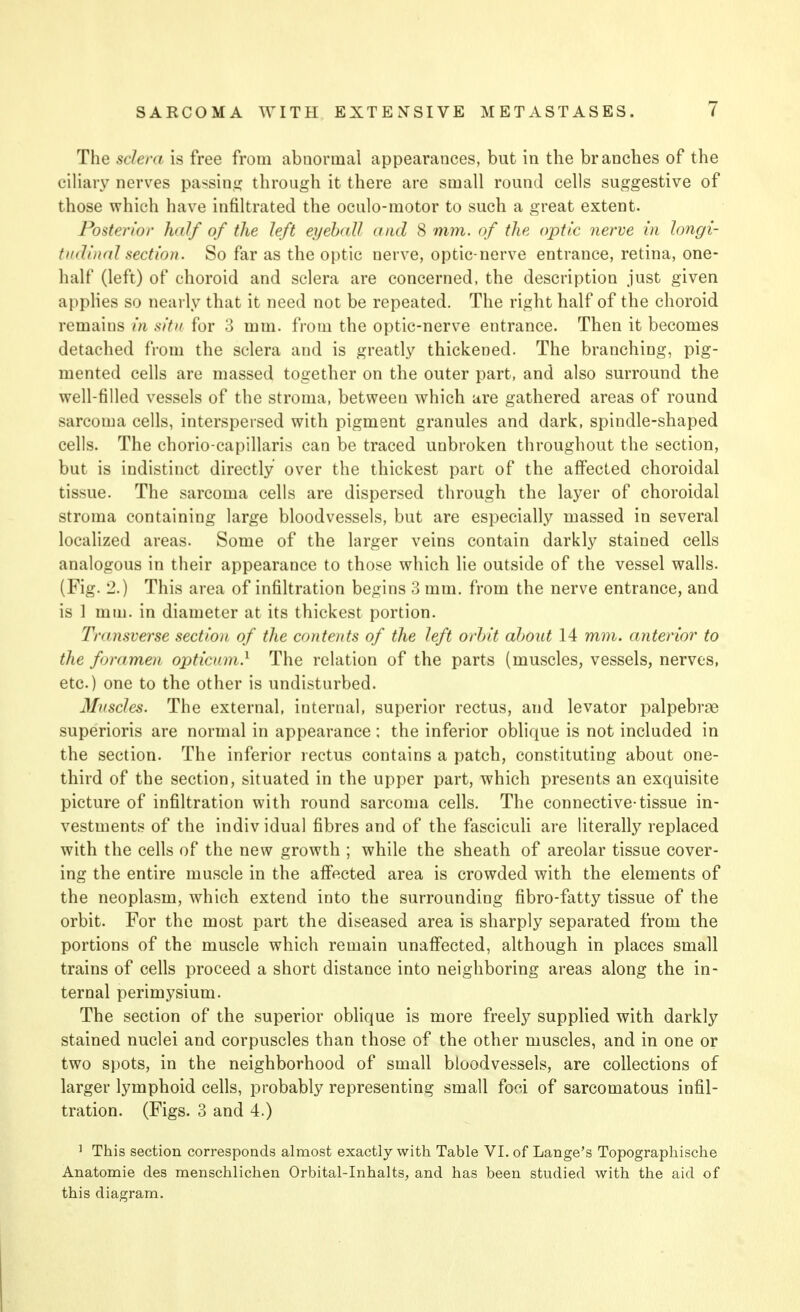 The sclera is free from abnormal appearances, but in the branches of the ciliary nerves passing through it there are small round cells suggestive of those which have infiltrated the oculo-motor to such a great extent. Posterior half of the left eyeball and 8 mm. of the optic nerve in longi- tudinal section. So far as the optic nerve, optic-nerve entrance, retina, one- half (left) of choroid and sclera are concerned, the description just given applies so nearly that it need not be repeated. The right half of the choroid remains in situ for 3 mm. from the optic-nerve entrance. Then it becomes detached from the sclera and is greatly thickened. The branching, pig- mented cells are massed together on the outer part, and also surround the well-filled vessels of the stroma, between which are gathered areas of round sarcoma cells, interspersed with pigment granules and dark, spindle-shaped cells. The chorio-capillaris can be traced unbroken throughout the section, but is indistinct directly over the thickest part of the affected choroidal tissue. The sarcoma cells are dispersed through the layer of choroidal stroma containing large bloodvessels, but are especially massed in several localized areas. Some of the larger veins contain darkly stained cells analogous in their appearance to those which lie outside of the vessel walls. (Fig. 2.) This area of infiltration begins 3 mm. from the nerve entrance, and is 1 mm. in diameter at its thickest portion. Transverse section of the contents of the left orbit about 14 mm. anterior to the foramen optician.1 The relation of the parts (muscles, vessels, nerves, etc.) one to the other is undisturbed. Muscles. The external, internal, superior rectus, and levator palpebrge superioris are normal in appearance; the inferior oblique is not included in the section. The inferior rectus contains a patch, constituting about one- third of the section, situated in the upper part, which presents an exquisite picture of infiltration with round sarcoma cells. The connective-tissue in- vestments of the individual fibres and of the fasciculi are literally replaced with the cells of the new growth ; while the sheath of areolar tissue cover- ing the entire muscle in the affected area is crowded with the elements of the neoplasm, which extend into the surrounding fibro-fatty tissue of the orbit. For the most part the diseased area is sharply separated from the portions of the muscle which remain unaffected, although in places small trains of cells proceed a short distance into neighboring areas along the in- ternal perimysium. The section of the superior oblique is more freely supplied with darkly stained nuclei and corpuscles than those of the other muscles, and in one or two spots, in the neighborhood of small bloodvessels, are collections of larger lymphoid cells, probably representing small foci of sarcomatous infil- tration. (Figs. 3 and 4.) 1 This section corresponds almost exactly with Table VI. of Lange's Topographische Anatomie des menschlichen Orbital-Inhalts, and has been studied with the aid of this diagram.