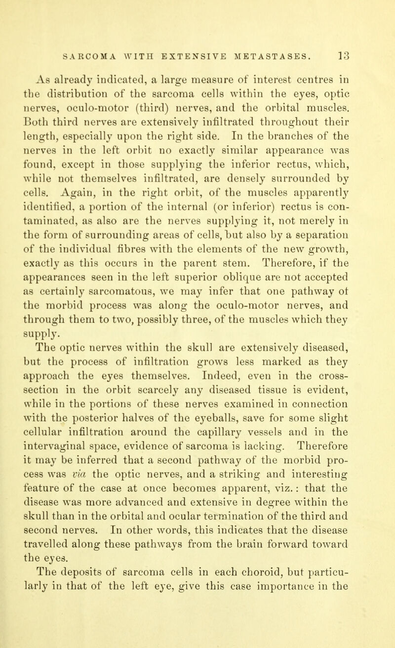 As already indicated, a large measure of interest centres in the distribution of the sarcoma cells within the eyes, optic nerves, oculo-motor (third) nerves, and the orbital muscles. Both third nerves are extensively infiltrated throughout their length, especially upon the right side. In the branches of the nerves in the left orbit no exactly similar appearance was found, except in those supplying the inferior rectus, which, while not themselves infiltrated, are densely surrounded by cells. Again, in the right orbit, of the muscles apparently identified, a portion of the internal (or inferior) rectus is con- taminated, as also are the nerves supplying it, not merely in the form of surrounding areas of cells, hut also by a separation of the individual fibres with the elements of the new growth, exactly as this occurs in the parent stem. Therefore, if the appearances seen in the left superior oblique are not accepted as certainly sarcomatous, we may infer that one pathway ot the morbid process was along the oculo-motor nerves, and through them to two, possibly three, of the muscles which they supply. The optic nerves within the skull are extensively diseased, but the process of infiltration grows less marked as they approach the eyes themselves. Indeed, even in the cross- section in the orbit scarcely any diseased tissue is evident, while in the portions of these nerves examined in connection with the posterior halves of the eyeballs, save for some slight cellular infiltration around the capillary vessels and in the intervaginal space, evidence of sarcoma is lacking. Therefore it may be inferred that a second pathway of the morbid pro- cess was via the optic nerves, and a striking and interesting feature of the case at once becomes apparent, viz.: that the disease was more advanced and extensive in degree within the skull than in the orbital and ocular termination of the third and second nerves. In other words, this indicates that the disease travelled along these pathways from the brain forward toward the eyes. The deposits of sarcoma cells in each choroid, but particu- larly in that of the left eye, give this case importance in the