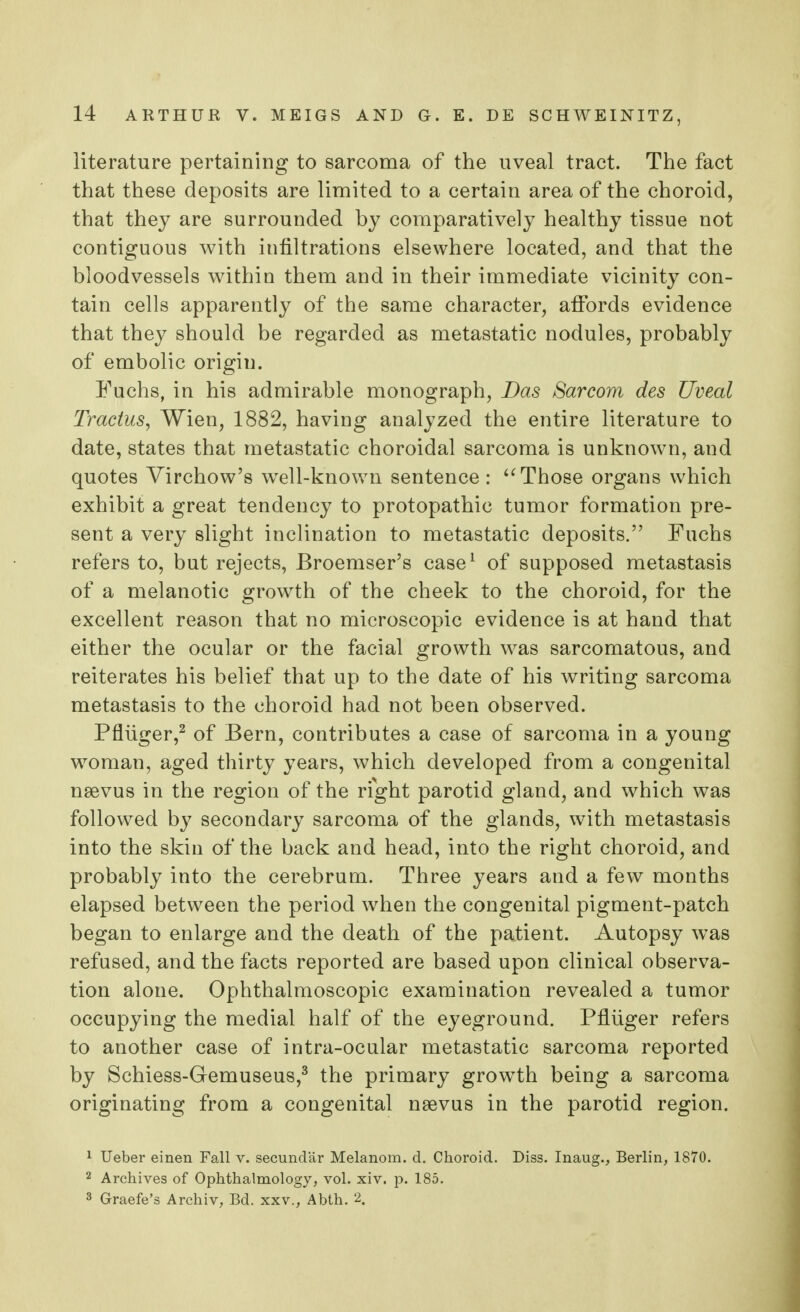literature pertaining to sarcoma of the uveal tract. The fact that these deposits are limited to a certain area of the choroid, that they are surrounded by comparatively healthy tissue not contiguous with infiltrations elsewhere located, and that the bloodvessels within them and in their immediate vicinity con- tain cells apparently of the same character, affords evidence that they should be regarded as metastatic nodules, probably of embolic origin. Fuchs, in his admirable monograph, Das Sarcom des Uveal Tractus, Wien, 1882, having analyzed the entire literature to date, states that metastatic choroidal sarcoma is unknown, and quotes Virchow's well-known sentence : Those organs which exhibit a great tendency to protopathic tumor formation pre- sent a very slight inclination to metastatic deposits. Fuchs refers to, but rejects, Broemser's case1 of supposed metastasis of a melanotic growth of the cheek to the choroid, for the excellent reason that no microscopic evidence is at hand that either the ocular or the facial growth was sarcomatous, and reiterates his belief that up to the date of his writing sarcoma metastasis to the choroid had not been observed. Pfliiger,2 of Bern, contributes a case of sarcoma in a young woman, aged thirty years, which developed from a congenital nsevus in the region of the right parotid gland, and which was followed by secondary sarcoma of the glands, with metastasis into the skin of the back and head, into the right choroid, and probably into the cerebrum. Three years and a few months elapsed between the period when the congenital pigment-patch began to enlarge and the death of the patient. Autopsy was refused, and the facts reported are based upon clinical observa- tion alone. Ophthalmoscopic examination revealed a tumor occupying the medial half of the eyeground. Pfliiger refers to another case of intra-ocular metastatic sarcoma reported by Schiess-Gemuseus,3 the primary growTth being a sarcoma originating from a congenital neevus in the parotid region. 1 Ueber einen Fall v. secundar Melanom. d. Choroid. Diss. Inaug., Berlin, 1870. 2 Archives of Ophthalmology, vol. xiv. p. 185. 3 Graefe's Archiv, Bd. xxv., Abth. 2.