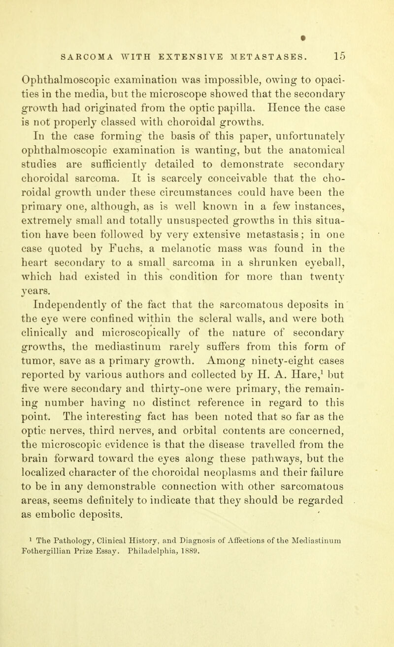 t SARCOMA WITH EXTENSIVE METASTASES. 15 Ophthalmoscopic examination was impossible, owing to opaci- ties in the media, but the microscope showed that the secondary growth had originated from the optic papilla. Hence the case is not properly classed with choroidal growths. In the case forming the basis of this paper, unfortunately ophthalmoscopic examination is wanting, but the anatomical studies are sufficiently detailed to demonstrate secondary choroidal sarcoma. It is scarcely conceivable that the cho- roidal growth under these circumstances could have been the primary one, although, as is well known in a few instances, extremely small and totally unsuspected growths in this situa- tion have been followed by very extensive metastasis; in one case quoted by Fuchs, a melanotic mass was found in the heart secondary to a small sarcoma in a shrunken eyeball, which had existed in this condition for more than twenty years. Independently of the fact that the sarcomatous deposits in the eye were confined within the scleral walls, and were both clinically and microscopically of the nature of secondary growths, the mediastinum rarely suffers from this form of tumor, save as a primary growth. Among ninety-eight cases reported by various authors and collected by H. A. Hare,1 but five were secondary and thirty-one were primary, the remain- ing number having no distinct reference in regard to this point. The interesting fact has been noted that so far as the optic nerves, third nerves, and orbital contents are concerned, the microscopic evidence is that the disease travelled from the brain forward toward the eyes along these pathways, but the localized character of the choroidal neoplasms and their failure to be in any demonstrable connection with other sarcomatous areas, seems definitely to indicate that they should be regarded as embolic deposits. 1 The Pathology, Clinical History, and Diagnosis of Affections of the Mediastinum Fothergillian Prize Essay. Philadelphia, 1889.