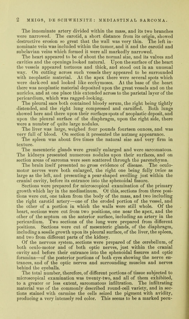 The innominate artery divided within the mass, and its two branches w^ere narrowed. The carotid, a short distance from its origin, showed destructive erosion so great that the wall was very thin. The left in- nominate vein was included within the tumor, and it and the carotid and subclavian veins which formed it were all markedly narrowed. The heart appeared to be of about the normal size, and its valves and cavities and the openings looked natural. Upon the surface of the heart the vessels appeared tortuous and thick, and stood out in an unusual way. On cutting across such vessels they appeared to be surrounded with neoplastic material. At the apex there were several spots which were dark-red and looked like ecchymoses. At the base of the heart there was neoplastic material deposited upon the great vessels and on the auricles, and at one place this extended across to the parietal layer of the pericardium, which was ragged-looking. The pleural sacs both contained bloody serum, the right being tightly distended, and the right lung compressed and carnified. Both lungs showed here and there upon their surfac.es spots of neoplastic deposit, and upon the pleural surface of the diaphragm, upon the right side, there were a number of quite large nodules. The liver was large, weighed four pounds fourteen ounces, and was very full of blood. On section it presented the nutmeg appearance. The spleen w^as about five times the natural size and very firm in texture. The mesenteric glands were greatly enlarged and were sarcomatous. The kidneys presented numerous nodules upon their surfaces, and on section areas of sarcoma were seen scattered through the parenchyma. The brain itself presented no gross evidence of disease. The oculo- motor nerves were both enlarged, the right one being fully twice as large as the left, and presenting a pear-shaped swelling just within the cranial cavity, before its entrance into the sphenoidal fissure. Sections were prepared for microscopical examination of the primary growth which lay in the mediastinum. Of this, sections from three posi- tions were cut, one taken from the body of the mass, and two including the right carotid artery—one of the eroded portion of the vessel, and the other of a portion in which the walls were still whole. Of the heart, sections were cut from two positions, one near the apex, and the other of the septum on the anterior surface, including an artery in the pericardium. Two sections of the lung were prepared from different positions. Sections were cut of mesenteric glands, of the diaphragm, including a sessile growth upon its pleural surface, of the liver, the spleen, and two from diflferent parts of the kidney. Of the nervous system, sections were prepared of the cerebellum, of both oculo-motor and of both optic nerves, just within the cranial cavity and before their entrance into the sphenoidal fissures and optic foramina—of the posterior portions of both eyes showing the nerve en- trances, and of the optic nerves and surrounding muscles and nerves behind the eyeballs. The total number, therefore, of different portions of tissue subjected to microscopical examination was twenty-two, and all of them exhibited, to a greater or less extent, sarcomatous infiltration. The infiltrating material was of the commonly described round-cell variety, and in sec- tions stained with carmine the cells seized the pigment with avidity, producing a very intensely red color. This seems to be a marked pecu-