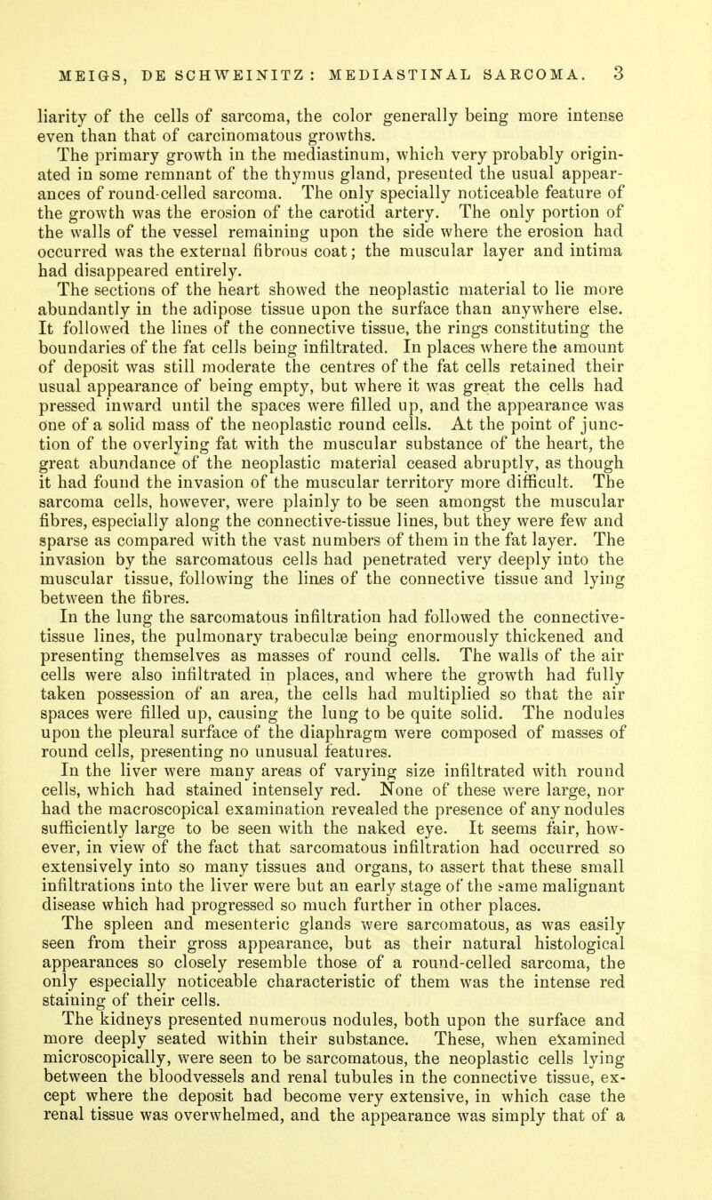 liarity of the cells of sarcoma, the color generally being more intense even than that of carcinomatous growths. The primary growth in the mediastinum, which very probably origin- ated in some remnant of the thymus gland, presented the usual appear- ances of round-celled sarcoma. The only specially noticeable feature of the growth was the erosion of the carotid artery. The only portion of the walls of the vessel remaining upon the side where the erosion had occurred was the external fibrous coat; the muscular layer and intima had disappeared entirely. The sections of the heart showed the neoplastic material to lie more abundantly in the adipose tissue upon the surface than anywhere else. It followed the lines of the connective tissue, the rings constituting the boundaries of the fat cells being infiltrated. In places where the amount of deposit was still moderate the centres of the fat cells retained their usual appearance of being empty, but where it was great the cells had pressed inward until the spaces were filled up, and the appearance was one of a solid mass of the neoplastic round cells. At the point of junc- tion of the overlying fat with the muscular substance of the heart, the great abundance of the neoplastic material ceased abruptly, as though it had found the invasion of the muscular territory more difiScult. The sarcoma cells, however, were plainly to be seen amongst the muscular fibres, especially along the connective-tissue lines, but they were few and sparse as compared with the vast numbers of them in the fat layer. The invasion by the sarcomatous cells had penetrated very deeply into the muscular tissue, following the lin^s of the connective tissue and lying between the fibres. In the lung the sarcomatous infiltration had followed the connective- tissue lines, the pulmonary trabeculse being enormously thickened and presenting themselves as masses of round cells. The walls of the air cells were also infiltrated in places, and where the growth had fully taken possession of an area, the cells had multiplied so that the air spaces were filled up, causing the lung to be quite solid. The nodules upon the pleural surface of the diaphragm were composed of masses of round cells, presenting no unusual features. In the liver were many areas of varying size infiltrated with round cells, which had stained intensely red. None of these were large, nor had the macroscopical examination revealed the presence of any nodules sufficiently large to be seen with the naked eye. It seems fair, how- ever, in view of the fact that sarcomatous infiltration had occurred so extensively into so many tissues and organs, to assert that these small infiltrations into the liver were but an early stage of the ir^ame malignant disease which had progressed so much further in other places. The spleen and mesenteric glands were sarcomatous, as was easily seen from their gross appearance, but as their natural histological appearances so closely resemble those of a round-celled sarcoma, the only especially noticeable characteristic of them was the intense red staining of their cells. The kidneys presented numerous nodules, both upon the surface and more deeply seated within their substance. These, when e5j:amined microscopically, were seen to be sarcomatous, the neoplastic cells lying between the bloodvessels and renal tubules in the connective tissue, ex- cept where the deposit had become very extensive, in which case the renal tissue was overwhelmed, and the appearance was simply that of a