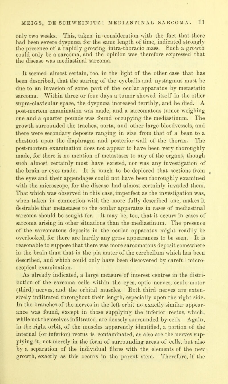 only two weeks. This, taken in consideration with the fact that there had been severe dyspnoea for the same length of time, indicated strongly the presence of a rapidly growing intra-thoracic mass. Such a growth could only be a sarcoma, and the opinion was therefore expressed that the disease was mediastinal sarcoma. It seemed almost certain, too, in the light of the other case that has been described, that the staring of the eyeballs and nystagmus must be due to an invasion of some part of the ocular apparatus by metastatic sarcoma. Within three or four days a tumor showed itself in the other supra-clavicular space, the dyspnoea increased terribly, and he died. A post-mortem examination was made, and a sarcomatous tumor weighing one and a quarter pounds was found occupying the mediastinum. The growth surrounded the trachea, aorta, and other large bloodvessels, and there were secondary deposits ranging in size from that of a bean to a chestnut upon the diaphragm and posterior wall of the thorax. The post-mortem examination does not appear to have been very thoroughly made, for there is no mention of metastases to any of the organs, though such almost certainly must have existed, nor was any investigation of the brain or eyes made. It is much to be deplored that sections from , the eyes and their appendages could not have been thoroughly examined with the microscope, for the disease had almost certainly invaded them. That which was observed in this case, imperfect as the investigation was, when taken in connection with the more fully described one, makes it desirable that metastases to the ocular apparatus in cases of mediastinal sarcoma should be sought for. It may be, too, that it occurs in cases of sarcoma arising in other situations than the mediastinum. The presence of the sarcomatous deposits in the ocular apparatus might readily be overlooked, for there are hardly any gross appearances to be seen. It is reasonable to suppose that there was more sarcomatous deposit somewhere in the brain than that in the pia mater of the cerebellum which has been described, and which could only have been discovered by careful micro- scopical examination. As already indicated, a large measure of interest centres in the distri- bution of the sarcoma cells within the eyes, optic nerves, oculo-motor (third) nerves, and the orbital muscles. Both third nerves are exten- sively infiltrated throughout their length, especially upon the right side. In the branches of the nerves in the left orbit no exactly similar appear- ance was found, except in those supplying the inferior rectus, which, while not themselves infiltrated, are densely surrounded by cells. Again, in the right orbit, of the muscles apparently identified, a portion of the internal (or inferior) rectus is contaminated, as also are the nerves sup- plying it, not merely in the form of surrounding areas of cells, but also by a separation of the individual fibres with the elements of the new growth, exactly as this occurs in the parent stem. Therefore, if the