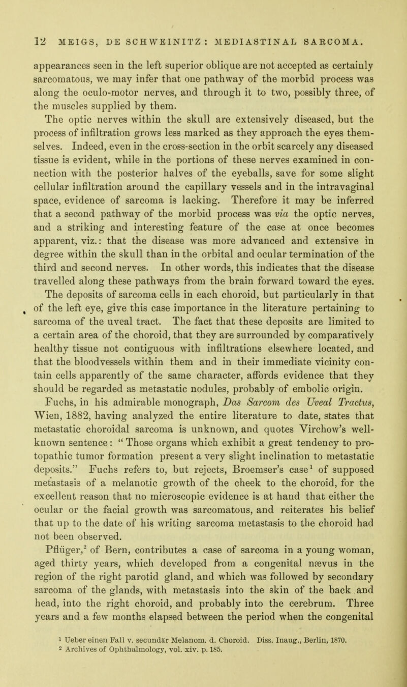 appearances seen in the left superior oblique are not accepted as certainly sarcomatous, we may infer that one pathway of the morbid process was along the oculo-raotor nerves, and through it to two, possibly three, of the muscles supplied by them. The optic nerves within the skull are extensively diseased, but the process of infiltration grows less marked as they approach the eyes them- selves. Indeed, even in the cross-section in the orbit scarcely any diseased tissue is evident, while in the portions of these nerves examined in con- nection with the posterior halves of the eyeballs, save for some slight cellular infiltration around the capillary vessels and in the intravaginal space, evidence of sarcoma is lacking. Therefore it may be inferred that a second pathway of the morbid process was via the optic nerves, and a striking and interesting feature of the case at once becomes apparent, viz.: that the disease was more advanced and extensive in degree within the skull than in the orbital and ocular termination of the third and second nerves. In other words, this indicates that the disease travelled along these pathways from the brain forward toward the eyes. The deposits of sarcoma cells in each choroid, but particularly in that ^ of the left eye, give this case importance in the literature pertaining to sarcoma of the uveal tract. The fact that these deposits are limited to a certain area of the choroid, that they are surrounded by comparatively healthy tissue not contiguous with infiltrations elsewhere located, and that the bloodvessels within them and in their immediate vicinity con- tain cells apparently of the same character, affords evidence that they should be regarded as metastatic nodules, probably of embolic origin. Fuclis, in his admirable monograph, Das Sarconi des Uveal Tradus, Wien, 1882, having analyzed the entire literature to date, states that metastatic choroidal sarcoma is unknown, and quotes Virchow's well- known sentence :  Those organs which exhibit a great tendency to pro- topathic tumor formation present a very slight inclination to metastatic deposits. Fuchs refers to, but rejects, Broemser's case^ of supposed metastasis of a melanotic growth of the cheek to the choroid, for the excellent reason that no microscopic evidence is at hand that either the ocular or the facial growth was sarcomatous, and reiterates his belief that up to the date of his writing sarcoma metastasis to the choroid had not been observed. Pfliiger,^ of Bern, contributes a case of sarcoma in a young woman, aged thirty years, which developed from a congenital n?evus in the region of the right parotid gland, and which was followed by secondary sarcoma of the glands, with metastasis into the skin of the back and head, into the right choroid, and probably into the cerebrum. Three years and a few months elapsed between the period when the congenital 1 Ueber einen Fall v. secundar Melanom. d. Choroid. Diss. Inaug., Berlin, 1870. 2 Archives of Ophthalmology, vol. xiv. p. 185.