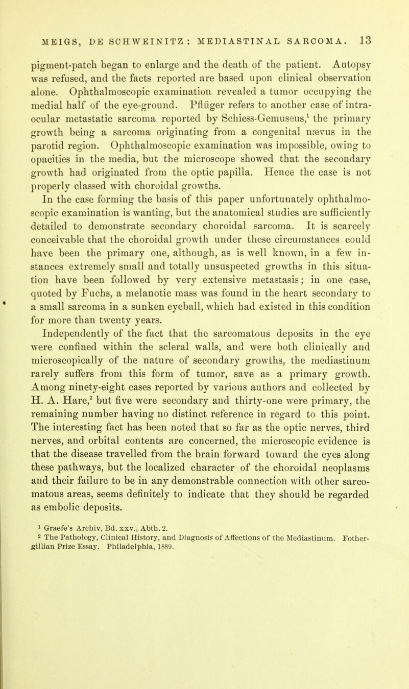 pigment-patch began to enlarge and the death of the patient. Autopsy was refused, and the facts reported are based upon clinical observation alone. Ophthalmoscopic examination revealed a tumor occupying the medial half of the eye-ground. Pfliiger refers to another case of intra- ocular metastatic sarcoma reported by Schiess-Gemusous/ the primary growth being a sarcoma originating from a congenital ncevus in the parotid region. Ophthalmoscopic examination was impossible, owing to opacities in the media, but the microscope showed that the secondary growth had originated from the optic papilla. Hence the case is not properly classed with choroidal growths. In the case forming the basis of this paper unfortunately ophthalmo- scopic examination is wanting, but the anatomical studies are sufficiently detailed to demonstrate secondary choroidal sarcoma. It is scarcely conceivable that the choroidal growth under these circumstances could have been the primary one, although, as is well known, in a few in- stances extremely small and totally unsuspected growths in this situa- tion have been followed by very extensive metastasis; in one case, quoted by Fuchs, a melanotic mass was found in the heart secondary to a small sarcoma in a sunken eyeball, which had existed in this condition for more than twenty years. Independently of the fact that the sarcomatous deposits in the eye were confined within the scleral walls, and were both clinically and microscopically of the nature of secondary growths, the mediastinum rarely suffers from this form of tumor, save as a primary growth. Among ninety-eight cases reported by various authors and collected by H. A. Hare,^ but five were secondary and thirty-one were primary, the remaining number having no distinct reference in regard to this point. The interesting fact has been noted that so far as the optic nerves, third nerves, and orbital contents are concerned, the microscopic evidence is that the disease travelled from the brain forward toward the eyes along these pathways, but the localized character of the choroidal neoplasms and their failure to be in any demonstrable connection with other sarco- matous areas, seems definitely to indicate that they should be regarded as embolic deposits. 1 Graefe's Arcbiv, Bd. xxv., Abth. 2. 2 The Pathology, Clinical History, and Diagnosis of Affections of the Mediastinum. Fother- gillian Prize Essay. Philadelphia, 1889.