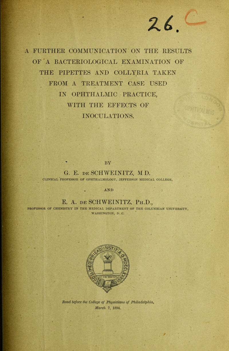 A FURTHER COMMUNICATION ON THE RESULTS OF A BACTERIOLOGICAL EXAMINATION OF THE PIPETTES AND COLLYRIA TAKEN FROM A TREATMENT CASE USED IN OPHTHALMIC PRACTICE, WITH THE EFFECTS OF INOCULATIONS. PROFESSOR OF CHEMISTRY IN THE MEDICAL DEPARTMENT OF THE COLUMBIAN UNIVERSITY, WASHINGTON, D. C. BY E. A. de SCHWEINITZ, Ph.D., Read before the College of Physicians of Philadelphia, March 7, 1894.